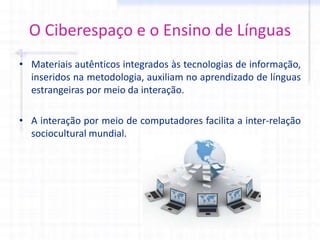 O Ciberespaço e o Ensino de Línguas
• Materiais autênticos integrados às tecnologias de informação,
inseridos na metodologia, auxiliam no aprendizado de línguas
estrangeiras por meio da interação.
• A interação por meio de computadores facilita a inter-relação
sociocultural mundial.
 