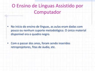 O Ensino de Línguas Assistido por
Computador
• No início do ensino de línguas, as aulas eram dadas com
pouco ou nenhum suporte metodológico. O único material
disponível era o quadro negro.
• Com o passar dos anos, foram sendo inseridos
retroprojetores, fitas de áudio, etc.
 