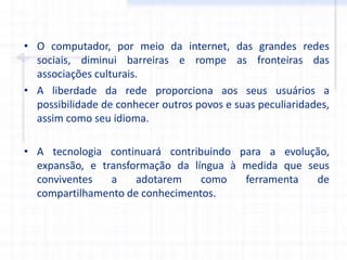 • O computador, por meio da internet, das grandes redes
sociais, diminui barreiras e rompe as fronteiras das
associações culturais.
• A liberdade da rede proporciona aos seus usuários a
possibilidade de conhecer outros povos e suas peculiaridades,
assim como seu idioma.
• A tecnologia continuará contribuindo para a evolução,
expansão, e transformação da língua à medida que seus
conviventes a adotarem como ferramenta de
compartilhamento de conhecimentos.
 