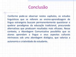 Conclusão
Conforme pode-se observar nestes capítulos, os estudos
linguísticos que se referem ao ensino-aprendizagem de
língua estrangeira buscam permanentemente questionar e
quebrar paradigmas da educação tradicional, procurando
alternativas que produzam resultados mais eficazes. Nesse
contexto, a Abordagem Comunicativa possibilita que os
alunos aprendam a língua e seus aspectos culturais
intrínsecos sob uma abordagem dialógica, que valoriza a
autonomia e criatividade do estudante.
 