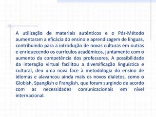 A utilização de materiais autênticos e o Pós-Método
aumentaram a eficácia do ensino e aprendizagem de línguas,
contribuindo para a introdução de novas culturas em outras
e enriquecendo os currículos acadêmicos, juntamente com o
aumento da competência dos professores. A possibilidade
da interação virtual facilitou a diversificação linguística e
cultural, deu uma nova face à metodologia do ensino de
idiomas e alavancou ainda mais os novos dialetos, como o
Globish, Spanglish e Franglish, que foram surgindo de acordo
com as necessidades comunicacionais em nível
internacional.
 