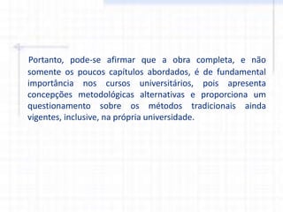 Portanto, pode-se afirmar que a obra completa, e não
somente os poucos capítulos abordados, é de fundamental
importância nos cursos universitários, pois apresenta
concepções metodológicas alternativas e proporciona um
questionamento sobre os métodos tradicionais ainda
vigentes, inclusive, na própria universidade.
 