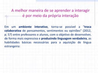 A melhor maneira de se aprender a interagir
é por meio da própria interação
Em um ambiente interativo, torna-se possível a "troca
colaborativa de pensamentos, sentimentos ou opiniões" (2012,
p. 57) entre professores e alunos, com o objetivo de desenvolver,
de forma mais expressiva e produzindo linguagem verdadeira, as
habilidades básicas necessárias para a aquisição de língua
estrangeira:
 