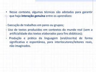 • Nesse contexto, algumas técnicas são adotadas para garantir
que haja interação genuína entre os aprendizes:
- Execução de trabalhos em pares ou grupos;
- Uso de textos produzidos em contextos do mundo real (sem a
artificialidade dos textos elaborados para fins didáticos);
- Produção e prática da linguagem (oral/escrita) de forma
significativa e espontânea, para interlocutores/leitores reais,
não imaginados.
 