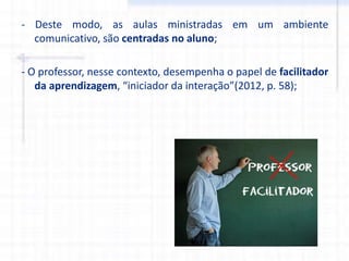 - Deste modo, as aulas ministradas em um ambiente
comunicativo, são centradas no aluno;
- O professor, nesse contexto, desempenha o papel de facilitador
da aprendizagem, “iniciador da interação”(2012, p. 58);
 