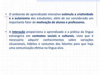 • O ambiente de aprendizado interativo estimula a criatividade
e a autonomia dos estudantes, além de ser considerado um
importante fator de motivação de alunos e professores.
• A Interação proporciona o aprendizado e a prática da língua
estrangeira em contextos sociais e culturais, visto que é
necessário adquirir conhecimentos sobre variações
situacionais, hábitos e costumes dos falantes para que haja
uma comunicação efetiva na língua-alvo.
 