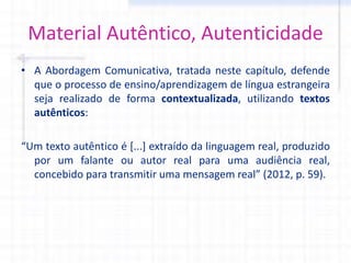 Material Autêntico, Autenticidade
• A Abordagem Comunicativa, tratada neste capítulo, defende
que o processo de ensino/aprendizagem de língua estrangeira
seja realizado de forma contextualizada, utilizando textos
autênticos:
“Um texto autêntico é [...] extraído da linguagem real, produzido
por um falante ou autor real para uma audiência real,
concebido para transmitir uma mensagem real” (2012, p. 59).
 