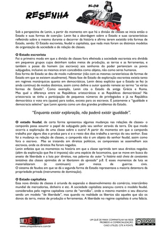 Blog

RESENHA
Sob a perspectiva de Lenin, a partir do momento em que há a divisão de classes se inicia então o
Estado e suas formas de coerção- Lenin faz a abordagem sobre o Estado e suas características
refletindo sobre o mesmo durante o decorrer da história e afirma terem existido três formas de
Estado, sendo: O Estado escravista, feudal e capitalista, que nada mais foram os distintos modelos
de organização da sociedade e de relação de classes.
O Estado escravista
Foi o primeiro modo em que a divisão de classes fora efetivada a sociedade escravista era dividida
em pequenos grupos cujos detinham todos meios de produção, as terras e as ferramentas, e
também a posse do homem (os escravos) aos senhores do poder pertenciam os povos
subjugados, inclusive os mesmos eram concebidos como objeto, não como seres humanos.
Esta forma de Estado se deu de modo rudimentar (não com as mesmas caraterísticas de formas de
Estado em que se existem atualmente). Nesta fase de Estado de exploração escravista existia tanto
em regimes monárquicos quanto em democráticos, Lenin deixa explícito que o Estado se fez (e
ainda continua) de modos distintos, assim como define o autor quando remete ao termo “as várias
formas de Estado”. Como exemplo, Lenin cita o Estado da antiga Grécia e Roma.
Mas qual a diferença entre as Repúblicas aristocráticas e as Repúblicas democráticas? Na
aristocracia se tinha a participação de pequenos números de privilegiados e já na República
democrática o voto era (quase) para todos, exceto para os escravos. É justamente a “igualdade e
democracia seletiva” que Lenin aponta como um dos grandes problemas do Estado.

“Enquanto existir exploração, não poderá existir igualdade”.
O estado feudal, de certa forma apresentou algumas mudanças nas relações de classes- o
camponês passa assumir o papel de subjugado pelo seu senhor através da terra. De que modo
ocorria a exploração de uma classe sobre a outra? A partir do momento em que o camponês
trabalha por alguns dias e produz para si e o resto dos dias trabalha a serviço do seu senhor. Essa
foi a mudança na relação de classes, o camponês não é um objeto do senhor feudal, assim como
fora o escravo. Mas se tratando em direitos políticos, os camponeses se assemelham aos
escravos, onde os direitos lhe foram negados.
Lenin enfatiza que os momentos na história em que a classe oprimida tem seus direitos negados
(além da exploração que lhe é imposta) são uma espécie de locomotiva, que se move em busca do
anseio de liberdade e a luta por direitos, nas palavras do autor “a história está cheia de constantes
tentativas das classes oprimidas de se libertarem da opressão” p.8. E esses momentos de luta se
materializaram
(e
continuam)
por
meios
de
guerras
civis.
O sistema de feudos em que se dá a segunda forma de Estado representava a maioria detentora da
propriedade privada (instrumento de dominação).
O Estado capitalista
Essa nova divisão de classes é oriunda da expansão e desenvolvimento do comércio, intercâmbio
mundial de mercadorias, dinheiro e etc. A sociedade capitalista avançou contra o modelo feudal,
considerados pelo regime capitalista como de “servidão”, onde o mesmo mantém o seu discurso
sendo um modelo “de liberdade”, mas quando na realidade os libertos são aqueles que são os
donos da terra, meios de produção e ferramentas. A liberdade no regime capitalista é uma falácia.

www.umquedemarx.com.br

UM QUÊ DE MARX COMPARTILHA NA REDE
PROIBIDO A COMERCIALIZAÇÃO.
CASO UTILIZE, CITE A FONTE.

 