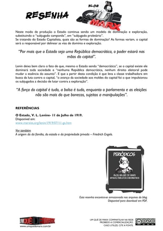 Blog

RESENHA
Neste modo de produção o Estado continua sendo um modelo de dominação e exploração,
substituindo o “subjugado camponês”, em “subjugado proletário”.
Se tratando do Estado Capitalista, quais são as formas de dominação? As formas variam, o capital
será o responsável por delinear as vias de domínio e exploração.

“Por mais que o Estado seja uma República democrática, o poder estará nas
mãos do capital”.
Lenin deixa bem claro o fato de que, mesmo o Estado sendo “democrático”, se o capital existe ele
dominará toda sociedade e “nenhuma República democrática, nenhum direito eleitoral pode
mudar a essência do assunto”. E que a partir desta condição é que leva a classe trabalhadora em
busca da luta contra o capital, “o avanço da sociedade aos moldes do capital foi o que impulsionou
os subjugados a decisão de lutar contra a exploração”.

“A força do capital é tudo, a bolsa é tudo, enquanto o parlamento e as eleições
não são mais do que bonecos, sujeitos a manipulações”.
REFERÊNCIAS
O Estado, V. L. Lenine- 11 de Julho de 1919.
Disponível em:
www.marxist,org/lenin/1919/07/11-ga.htm
Ver também
A origem do da família, do estado e da propriedade privada – Friedrich Engels.

Esta resenha encontra-se armazenada nos arquivos do blog.
Disponível para download em PDF.

www.umquedemarx.com.br

UM QUÊ DE MARX COMPARTILHA NA REDE
PROIBIDO A COMERCIALIZAÇÃO.
CASO UTILIZE, CITE A FONTE.

 