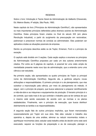 RESENHA

Sobre o livro: Introdução à Teoria Geral da Administração de Idalberto Chiavenato,
Ed. Makron Books, 4ª edição, São Paulo, 1993.

Neste capítulo do livro (“Princípios da Administração Científica”), são apresentados
os mais importantes princípios defendidos pelos diversos autores da Administração
Científica. Estes princípios foram criados no final do século XIX (em plena
Revolução Industrial), a partir do surgimento da preocupação em racionalizar,
padronizar e prescrever normas de conduta ao administrador. Eles poderiam ser
aplicados a todas as situações possíveis da empresa.

Dentre os princípios descritos estão os de Taylor, Emerson, Ford e o princípio da
exceção.

O capítulo está dividido em 5 seções. Cada seção explica e enumera os princípios
da Administração Científica propostos por cada um dos autores anteriormente
citados. Por entre as 6 páginas do capítulo, é possível ter uma visão ampla da
mentalidade presente neste novo tipo de administração, que a entendia como uma
ciência a ser estudada.

Na primeira seção, são apresentados os quatro princípios de Taylor (o principal
nome da Administração Científica). Segundo ele, a gerência adquiriu novas
atribuições e responsabilidades. O primeiro princípio é o de planejamento, que visa
substituir a improvisação pela ciência, por meio do planejamento do método. A
seguir, vem o princípio de preparo, que busca selecionar e preparar cientificamente
a mão-de-obra e as máquinas e equipamentos de produção. O terceiro princípio é o
de controle, que nada mais é do que controlar o trabalho para se ter certeza de que
o mesmo está sendo executado de acordo com as normas e os planos
estabelecidos. Finalmente, vem o princípio da execução, que busca distribuir
distintamente as tarefas e as responsabilidades.

A segunda seção fala de outros princípios implícitos, que foram mencionados
ocasionadamente por Taylor em sua obra. São eles: estudar o trabalho dos
operários e, depois de uma análise, eliminar ou reduzir movimentos inúteis e
aperfeiçoar movimentos úteis; estudar cada trabalho antes de decidir como este será
executado; separar as funções de preparação e as de execução; planejar a
 