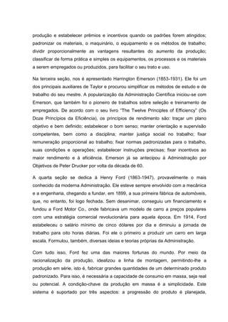 produção e estabelecer prêmios e incentivos quando os padrões forem atingidos;
padronizar os materiais, o maquinário, o equipamento e os métodos de trabalho;
dividir proporcionalmente as vantagens resultantes do aumento da produção;
classificar de forma prática e simples os equipamentos, os processos e os materiais
a serem empregados ou produzidos, para facilitar o seu trato e uso.

Na terceira seção, nos é apresentado Harrington Emerson (1853-1931). Ele foi um
dos principais auxiliares de Taylor e procurou simplificar os métodos de estudo e de
trabalho do seu mestre. A popularização da Administração Científica iniciou-se com
Emerson, que também foi o pioneiro de trabalhos sobre seleção e treinamento de
empregados. De acordo com o seu livro “The Twelve Principles of Efficiency” (Os
Doze Princípios da Eficiência), os princípios de rendimento são: traçar um plano
objetivo e bem definido; estabelecer o bom senso; manter orientação e supervisão
competentes, bem como a disciplina; manter justiça social no trabalho; fixar
remuneração proporcional ao trabalho; fixar normas padronizadas para o trabalho,
suas condições e operações; estabelecer instruções precisas; fixar incentivos ao
maior rendimento e à eficiência. Emerson já se antecipou à Administração por
Objetivos de Peter Drucker por volta da década de 60.

A quarta seção se dedica à Henry Ford (1863-1947), provavelmente o mais
conhecido da moderna Administração. Ele esteve sempre envolvido com a mecânica
e a engenharia, chegando a fundar, em 1899, a sua primeira fábrica de automóveis,
que, no entanto, foi logo fechada. Sem desanimar, conseguiu um financiamento e
fundou a Ford Motor Co., onde fabricava um modelo de carro a preços populares
com uma estratégia comercial revolucionária para aquela época. Em 1914, Ford
estabeleceu o salário mínimo de cinco dólares por dia e diminuiu a jornada de
trabalho para oito horas diárias. Foi ele o primeiro a produzir um carro em larga
escala. Formulou, também, diversas ideias e teorias próprias da Administração.

Com tudo isso, Ford fez uma das maiores fortunas do mundo. Por meio da
racionalização da produção, idealizou a linha de montagem, permitindo-lhe a
produção em série, isto é, fabricar grandes quantidades de um determinado produto
padronizado. Para isso, é necessária a capacidade de consumo em massa, seja real
ou potencial. A condição-chave da produção em massa é a simplicidade. Este
sistema é suportado por três aspectos: a progressão do produto é planejada,
 