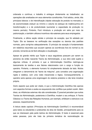 ordenada e contínua; o trabalho é entregue diretamente ao trabalhador; as
operações são analisadas em seus elementos constituintes. Ford adotou, ainda, três
princípios básicos: o de intensificação (rápida colocação do produto no mercado); o
de economicidade (reduzir ao mínimo o volume do estoque de matéria-prima em
transformação) e o de produtividade (aumentar a capacidade de produção no
mesmo período). Portanto, Ford introduziu a produção em série por meio da
padronização, e também utilizava incentivos não-salariais para seus empregados.

Finalmente, a última seção retrata o princípio da exceção, que foi adotado por
Taylor. Ele se baseava na verificação das exceções ou desvios dos padrões
normais, para corrigi-los adequadamente. O princípio da exceção é fundamentado
em relatórios resumidos que acusam apenas as ocorrências fora do normal ou do
previsto, tornando-as de fácil utilização e visualização.

Apesar do grande mérito que Taylor e seus seguidores possuem por serem os
pioneiros da então nascente Teoria da Administração, a sua obra está sujeita a
algumas críticas. A primeira é que a Administração Científica restringiu-se
basicamente às tarefas e aos fatores relacionados com o cargo e função do
operário. Portanto, o elemento humano foi simplesmente deixado de lado. Muitos
chegaram a denominá-la de “teoria da máquina”, pois concebia uma organização
rígida e estática, com uma visão mecanicista e lógica. Consequentemente, o
operário seria apenas uma engrenagem do sistema produtivo e não teria iniciativa
própria.

Outro aspecto que pode ser citado, é que a Administração Científica lida apenas
com aspectos formais e acaba se esquecendo dos conflitos que podem existir. Além
disso, as influências externas não são consideradas. É possível perceber que outras
Teorias da Administração, posteriores à Científica, mudam o seu enfoque. A Teoria
Clássica e a Teoria das Relações Humanas, por exemplo, enfatizam a estrutura e as
pessoas, respectivamente.

A leitura deste capítulo (“Princípios da Administração Científica”) é recomendável
para todos os estudantes e praticantes da área de Gestão, principalmente para os
que se interessam pela parte teórica da Administração. O texto é essencial para
estas pessoas, pois ele trata da primeira tentativa de racionalização da
 