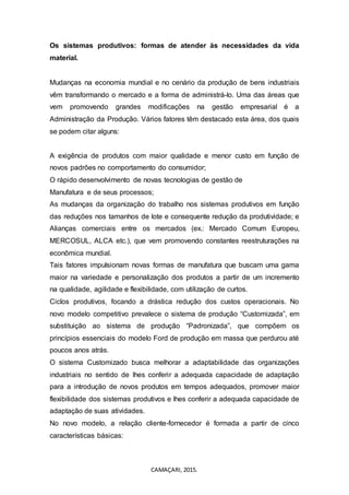 CAMAÇARI, 2015.
Os sistemas produtivos: formas de atender às necessidades da vida
material.
Mudanças na economia mundial e no cenário da produção de bens industriais
vêm transformando o mercado e a forma de administrá-lo. Uma das áreas que
vem promovendo grandes modificações na gestão empresarial é a
Administração da Produção. Vários fatores têm destacado esta área, dos quais
se podem citar alguns:
A exigência de produtos com maior qualidade e menor custo em função de
novos padrões no comportamento do consumidor;
O rápido desenvolvimento de novas tecnologias de gestão de
Manufatura e de seus processos;
As mudanças da organização do trabalho nos sistemas produtivos em função
das reduções nos tamanhos de lote e consequente redução da produtividade; e
Alianças comerciais entre os mercados (ex.: Mercado Comum Europeu,
MERCOSUL, ALCA etc.), que vem promovendo constantes reestruturações na
econômica mundial.
Tais fatores impulsionam novas formas de manufatura que buscam uma gama
maior na variedade e personalização dos produtos a partir de um incremento
na qualidade, agilidade e flexibilidade, com utilização de curtos.
Ciclos produtivos, focando a drástica redução dos custos operacionais. No
novo modelo competitivo prevalece o sistema de produção “Customizada”, em
substituição ao sistema de produção “Padronizada”, que compõem os
princípios essenciais do modelo Ford de produção em massa que perdurou até
poucos anos atrás.
O sistema Customizado busca melhorar a adaptabilidade das organizações
industriais no sentido de lhes conferir a adequada capacidade de adaptação
para a introdução de novos produtos em tempos adequados, promover maior
flexibilidade dos sistemas produtivos e lhes conferir a adequada capacidade de
adaptação de suas atividades.
No novo modelo, a relação cliente-fornecedor é formada a partir de cinco
características básicas:
 