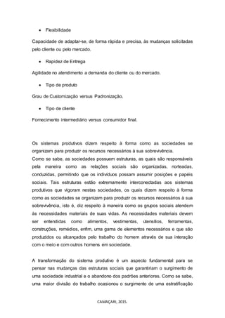 CAMAÇARI, 2015.
 Flexibilidade
Capacidade de adaptar-se, de forma rápida e precisa, às mudanças solicitadas
pelo cliente ou pelo mercado.
 Rapidez de Entrega
Agilidade no atendimento a demanda do cliente ou do mercado.
 Tipo de produto
Grau de Customização versus Padronização.
 Tipo de cliente
Fornecimento intermediário versus consumidor final.
Os sistemas produtivos dizem respeito à forma como as sociedades se
organizam para produzir os recursos necessários à sua sobrevivência.
Como se sabe, as sociedades possuem estruturas, as quais são responsáveis
pela maneira como as relações sociais são organizadas, norteadas,
conduzidas, permitindo que os indivíduos possam assumir posições e papéis
sociais. Tais estruturas estão extremamente interconectadas aos sistemas
produtivos que vigoram nestas sociedades, os quais dizem respeito à forma
como as sociedades se organizam para produzir os recursos necessários à sua
sobrevivência, isto é, diz respeito à maneira como os grupos sociais atendem
às necessidades materiais de suas vidas. As necessidades materiais devem
ser entendidas como alimentos, vestimentas, utensílios, ferramentas,
construções, remédios, enfim, uma gama de elementos necessários e que são
produzidos ou alcançados pelo trabalho do homem através de sua interação
com o meio e com outros homens em sociedade.
A transformação do sistema produtivo é um aspecto fundamental para se
pensar nas mudanças das estruturas sociais que garantiriam o surgimento de
uma sociedade industrial e o abandono dos padrões anteriores. Como se sabe,
uma maior divisão do trabalho ocasionou o surgimento de uma estratificação
 
