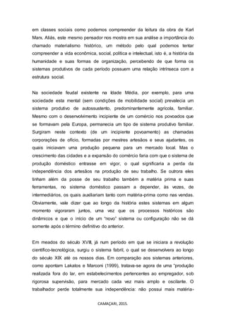 CAMAÇARI, 2015.
em classes sociais como podemos compreender da leitura da obra de Karl
Marx. Aliás, este mesmo pensador nos mostra em sua análise a importância do
chamado materialismo histórico, um método pelo qual podemos tentar
compreender a vida econômica, social, política e intelectual, isto é, a história da
humanidade e suas formas de organização, percebendo de que forma os
sistemas produtivos de cada período possuem uma relação intrínseca com a
estrutura social.
Na sociedade feudal existente na Idade Média, por exemplo, para uma
sociedade esta mental (sem condições de mobilidade social) prevalecia um
sistema produtivo de autossustento, predominantemente agrícola, familiar.
Mesmo com o desenvolvimento incipiente de um comércio nos povoados que
se formavam pela Europa, permanecia um tipo de sistema produtivo familiar.
Surgiram neste contexto (de um incipiente povoamento) as chamadas
corporações de ofício, formadas por mestres artesãos e seus ajudantes, os
quais iniciavam uma produção pequena para um mercado local. Mas o
crescimento das cidades e a expansão do comércio faria com que o sistema de
produção doméstico entrasse em vigor, o qual significaria a perda da
independência dos artesãos na produção de seu trabalho. Se outrora eles
tinham além da posse de seu trabalho também a matéria prima e suas
ferramentas, no sistema doméstico passam a depender, às vezes, de
intermediários, os quais auxiliariam tanto com matéria-prima como nas vendas.
Obviamente, vale dizer que ao longo da história estes sistemas em algum
momento vigoraram juntos, uma vez que os processos históricos são
dinâmicos e que o início de um “novo” sistema ou configuração não se dá
somente após o término definitivo do anterior.
Em meados do século XVIII, já num período em que se iniciara a revolução
científico-tecnológica, surgiu o sistema fabril, o qual se desenvolvera ao longo
do século XIX até os nossos dias. Em comparação aos sistemas anteriores,
como apontam Lakatos e Marconi (1999), tratava-se agora de uma “produção
realizada fora do lar, em estabelecimentos pertencentes ao empregador, sob
rigorosa supervisão, para mercado cada vez mais amplo e oscilante. O
trabalhador perde totalmente sua independência: não possui mais matéria-
 