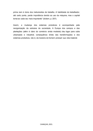 CAMAÇARI, 2015.
prima nem é dono dos instrumentos de trabalho. A habilidade do trabalhador,
até certo ponto, perde importância devido ao uso da máquina, mas o capital
torna-se cada vez mais importante” (ibidem, p. 207).
Assim, a mudança dos sistemas produtivos é acompanhada pela
reorganização da estrutura da sociedade. A Europa dos campos e das
plantações (além é claro do comércio ainda modesto) deu lugar para outra
urbanizada e industrial, consequência direta das transformações e dos
sistemas produtivos, isto é, da maneira do homem produzir sua vida material.
 