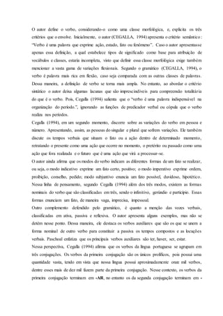 O autor define o verbo, considerando-o como uma classe morfológica, e, explicita os três
critérios que o envolve. Inicialmente, o autor (CEGALLA, 1994) apresenta o critério semântico :
“Verbo é uma palavra que exprime ação, estado, fato ou fenômeno”. Caso o autor apresentasse
apenas essa definição, a qual estabelece tipos de significado como base para atribuição de
vocábulos e classes, estaria incompleta, visto que definir essa classe morfológica exige também
mencionar a vasta gama de variações flexionais. Segundo o gramático (CEGALLA, 1994), o
verbo é palavra mais rica em flexão, caso seja comparada com as outras classes de palavras.
Dessa maneira, a definição de verbo se torna mais ampla. No entanto, ao abordar o critério
sintático o autor deixa algumas lacunas que são imprescindíveis para compreensão totalitária
do que é o verbo. Pois, Cegalla (1994) salienta que o “verbo é uma palavra indispensável na
organização do período.”, ignorando as funções de predicador verbal ou cópula que o verbo
realiza nos períodos.
Cegalla (1994), em um segundo momento, discorre sobre as variações do verbo em pessoa e
número. Apresentando, assim, as pessoas do singular e plural que sofrem variações. Ele também
discute os tempos verbais que situam o fato ou a ação dentro de determinado momento,
retratando o presente como uma ação que ocorre no momento, o pretérito ou passado como uma
ação que fora realizada e o futuro que é uma ação que virá a processar-se.
O autor ainda afirma que os modos do verbo indicam as diferentes formas de um fato se realizar,
ou seja, o modo indicativo exprime um fato certo, positivo; o modo imperativo exprime ordem,
proibição, conselho, pedido; modo subjuntivo enuncia um fato possível, duvidoso, hipotético.
Nessa linha de pensamento, segundo Cegalla (1994) além dos três modos, existem as formas
nominais do verbo que são classificadas em três, sendo o infinitivo, gerúndio e particípio. Essas
formas enunciam um fato, de maneira vaga, imprecisa, impessoal.
Outro complemento defendido pelo gramático, é quanto a menção das vozes verbais,
classificadas em ativa, passiva e reflexiva. O autor apresenta alguns exemplos, mas não se
detém nesse ponto. Dessa maneira, ele destaca os verbos auxiliares que são os que se unem a
forma nominal de outro verbo para constituir a passiva os tempos compostos e as locuções
verbais. Paschoal enfatiza que os principais verbos auxiliares são ter, haver, ser, estar.
Nessa perspectiva, Cegalla (1994) afirma que os verbos da língua portuguesa se agrupam em
três conjugações. Os verbos da primeira conjugação são os únicos prolíficos, pois possui uma
quantidade vasta, tendo em vista que nossa língua possui aproximadamente onze mil verbos,
dentre esses mais de dez mil fazem parte da primeira conjugação. Nesse contexto, os verbos da
primeira conjugação terminam em -AR, no entanto os da segunda conjugação terminam em -
 