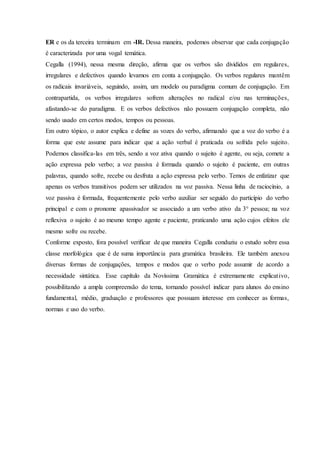 ER e os da terceira terminam em -IR. Dessa maneira, podemos observar que cada conjugação
é caracterizada por uma vogal temática.
Cegalla (1994), nessa mesma direção, afirma que os verbos são divididos em regulares,
irregulares e defectivos quando levamos em conta a conjugação. Os verbos regulares mantêm
os radicais invariáveis, seguindo, assim, um modelo ou paradigma comum de conjugação. Em
contrapartida, os verbos irregulares sofrem alterações no radical e/ou nas terminações,
afastando-se do paradigma. E os verbos defectivos não possuem conjugação completa, não
sendo usado em certos modos, tempos ou pessoas.
Em outro tópico, o autor explica e define as vozes do verbo, afirmando que a voz do verbo é a
forma que este assume para indicar que a ação verbal é praticada ou sofrida pelo sujeito.
Podemos classifica-las em três, sendo a voz ativa quando o sujeito é agente, ou seja, comete a
ação expressa pelo verbo; a voz passiva é formada quando o sujeito é paciente, em outras
palavras, quando sofre, recebe ou desfruta a ação expressa pelo verbo. Temos de enfatizar que
apenas os verbos transitivos podem ser utilizados na voz passiva. Nessa linha de raciocínio, a
voz passiva é formada, frequentemente pelo verbo auxiliar ser seguido do particípio do verbo
principal e com o pronome apassivador se associado a um verbo ativo da 3° pessoa; na voz
reflexiva o sujeito é ao mesmo tempo agente e paciente, praticando uma ação cujos efeitos ele
mesmo sofre ou recebe.
Conforme exposto, fora possível verificar de que maneira Cegalla conduziu o estudo sobre essa
classe morfológica que é de suma importância para gramática brasileira. Ele também anexou
diversas formas de conjugações, tempos e modos que o verbo pode assumir de acordo a
necessidade sintática. Esse capítulo da Novíssima Gramática é extremamente explicativo,
possibilitando a ampla compreensão do tema, tornando possível indicar para alunos do ensino
fundamental, médio, graduação e professores que possuam interesse em conhecer as formas,
normas e uso do verbo.
 