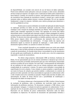 de disponibilidade, um exemplo seria através do uso de bancos de dados replicados.
Porém neste ambiente muitas aplicações como por exemplo as redes sociais, demandam
de baixo tempo de resposta e em alguns casos a replicação de dados pode comprometer a
baixa latência. Contudo, nos mostram os autores, estas aplicações podem tolerar um tipo
de consistência fraca chamada de consistência eventual, e assume que, a partir de dado
momento todas as réplicas podem retornar a mesma informação. Por ser um requisito
fundamental o tempo de resposta é definido como métrica principal para determinar o
nível de qualidade de serviço.
Sendo assim os autores defendem um modelo de replicação de dados baseado
na replicação periódica de dados em lote, denominada replicação assíncrona. Esta
estratégia é uma variação da estratégia chamada Lazy Master. Nesta estratégia qualquer
réplica pode responder requisições de leitura. Nas operações de escrita uma réplica
denominada master é atualizada pela transação original e depois propagada de maneira
assíncrona para as outras réplicas após algum intervalo de tempo, intervalo este chamado
de Delta. No decorrer dos testes apresentados no trabalho, podemos notar que o chamado
Delta possui impacto direto sob a performance das operações bem como sob a
consistência e disponibilidade das informações. O tempo médio das repostas está
diretamente ligado ao timeout da operação de replicação, a vazão média de dados
diretamente ligada ao Delta e ao aumento no número de clientes.
Como conclusão baseando-se nos resultados temos que existe uma relação
direta entre o valor do Delta utilizado na disseminação assíncrona, o tempo de resposta e
a janela de inconsistência. Se fazendo desta forma a necessidade do uso de mecanismos
de auto-gestão para modificações do ambiente de acordo com o nível de compromisso
requisitado e a janela de inconsistência.
No último artigo proposto, Adicionando CBR na Gerência Autônoma de
Redes, foi nos apresentando que em um sistema autonômico é desejável que exista um
histórico de decisões já tomadas anteriormente para que estas informações armazenadas
auxiliem na análise de novas soluções. Por outro lado, o armazenamento de informações
de um ambiente de rede complexo como de um sistema autônomo pode aumentar a
complexidade de se gerenciar o sistema. Os autores assim defendem a necessidade da
especificação de novas soluções. Como solução os autores propõem a especificação de
um motor de buscas de soluções que permita modelar o conhecimento no contexto da
gerencia de redes operando com baixa necessidade de aquisição de conhecimento sobre
a rede evitando assim erros cometidos no passado. Propõe ainda uma base de dados com
apresentações de dados de forma flexível com a possibilidade de modificação e
recuperação dos dados em tempo factível.
Os Autores relatam que o funcionamento do CBR é similar à forma humana
de resolução de problemas, onde os problemas são resolvidos tendo como base
informações de problemas anteriores. No documento é proposto o CBR oferece como
suas principais vantagens: A redução da tarefa de aquisição de conhecimento; Evita a
repetição de erros do passado; proporciona flexibilidade na aquisição de conhecimento;
Raciocínio em um domínio de pouco conhecimento; Raciocínio onde há dados
incompletos ou imprecisos. No decorrer do documento são apresentadas formulas e
 