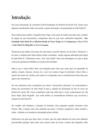 Introdução
Em nossa dissertação, de conclusão da Pós-Graduação em História do Século XX, iremos tecer
algumas considerações sobre esse século, a partir da atuação e do pensamento de João Paulo II.


Para conhecermos melhor a biografia desse Papa, como pano de fundo necessário para a análise
de alguns de seus documentos, comparamos duas de suas mais conhecidas biografias: Sua
Santidade João Paulo II e a História Oculta de Nosso Tempo de Carl Bernestein e Marco Politi
e João Paulo II, Biografia de Bernard Lecomte.


Pensávamos que ambas estivessem, de certo modo, em polos opostos: de um lado a “denúncia” e
do outro a simpatia pelo Papa embora ambas contenham sempre alguma admiração pela figura
de João Paulo II. Poderíamos assim, tirar “uma média” entre essas abordagens se é que se pode
colocar tão grandiosos trabalhos em amarras tão limitadas.


Sabe-se que é muito difícil fazer uma biografia pelo muito que exige quer de capacidade de
análise, isenção, interesse, técnica etc, e por isso estamos longe de pretender criticar obras e
autores tão cheios de virtudes, pelo menos se comparados com os modestíssimos dons desta que
agora ousa comentá-los.


Por isto reduzimos estes comentários aos nossos “circunscritos interesses” de contextualizar a
leitura dos documentos de João Paulo II para a redação da dissertação de fim de curso em
história do século XX. Como contribuiria cada uma delas para o nosso conhecimento da vida
desse Papa? Qual biografia nos conta melhor as circunstâncias históricas que envolvem a
atuação de João Paulo II?


Na verdade, não tínhamos a intenção de formular estas perguntas quando iniciamos essas
leituras. Mas o choque entre elas acabaram por gerar o formato comparativo desta resenha e,
ainda, a direção a ser tomada na dissertação acima referida.


Explicamos isto para que fique claro, ao leitor, que nós nada sabíamos do tema nem tinhamos
preconcebida qualquer idéia sobre esses autores antes de iniciar a leitura das biografias sobre
 