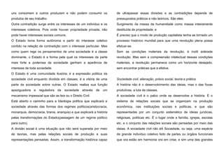 uns consomem e outros produzem e não podem consumir os

de ultrapassar essas divisões e as contradições depende de

produtos de seu trabalho.

pressupostos práticos e não teóricos. São eles:

Outra contradição surge entre os interesses de um indivíduo e os

Surgimento da massa da humanidade como massa inteiramente

interesses coletivos. Pois onde houver propriedade privada, não

destituída de propriedade; e

pode haver interesses sociais comuns.

É preciso que o modo de produção capitalista tenha se tornado um

O Estado toma forma autônoma a partir do interesse coletivo

processo histórico mundial para que uma revolução plena possa

contido na relação de contradição com o interesse particular. Mas

efetuar-se.

como quem rege os pensamentos de uma sociedade é a classe

Sem as condições materiais da revolução, é inútil aideiade

dominante, o Estado é a forma pela qual os interesses da parte

revolução. Mas sem a compreensão intelectual dessas condições

mais forte e poderosa da sociedade ganham a aparência de

materiais, a revolução permanece como um horizonte desejado,

interesse de toda sociedade.

sem encontrar práticas que a efetive.

O Estado é uma comunidade ilusória; é a expressão política da
sociedade civil enquanto dividida em classes; é a vitória de uma

Sociedade civil, alienação, práxis social, teoria e prática

parte da sociedade sobre outras. O Estado realiza sua função

A história não é o desenvolvimento das ideias, mas o das focas

apaziguadora

produtivas, a luta de classes.

e

reguladora

da

sociedade

através

de

um

mecanismo impessoal que são as leis ou o Direito Civil.

A sociedade civil é o palco onde se desenvolve a história. É o

Está aberto o caminho para a Ideologia política que explicará a

sistema de relações sociais que se organizam na produção

sociedade através das formas dos regimes políticos(aristocracia,

econômica, nas instituições sociais e políticas, e que são

monarquia, democracia, tirania, anarquia) e que explicará a história

representadas por um conjunto sistemático de ideias jurídicas,

pelas transformações do Estado(passagem de um regime político

religiosas, políticas etc. É o lugar onde a família, igrejas, escolas

para outro).

etc. e o conjunto das relações sociais são pensadas por meio das

A divisão social é uma situação que não será superada por meio

ideias. A sociedade civil não éA Sociedade, ou seja, uma espécie

de teorias, mas pelas relações sociais de produção e suas

de grande indivíduo coletivo feito de partes ou órgãos funcionais

representações pensadas. Assim, a transformação histórica capaz

que ora estão em harmonia ora em crise, e sim uma das grandes

 