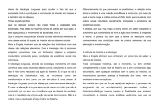 ideias da Ideologia burguesa para ocultar o fato de que a

Diferentemente do que pensavam os positivistas, a relação entre

sociedade civil é a produção e reprodução da divisão em classes e

teoria e prática é uma relação simultânea e recíproca, por meio da

é também luta de classes.

qual a teoria nega a prática como um fato dado, para revelá-la com

Práxis social significa:

práxis social (atividade socialmente produzida e produtora da

Que as classes sociais não estão feitas e acabadas pela

existência social).

sociedade, mas estão se fazendo umas às outras por sua ação, e

A prática, por sua vez, nega a teoria como um saber separado e

esta ação produz o movimento da sociedade civil; e

autônomo que comandaria de fora a ação dos homens. E negando

Que o conjunto das práticas sociais faz dos indivíduos membros de

a teoria, a prática faz com que a teoria se descubra como

uma classe social. O sujeito da história são as classes sociais.

conhecimento das condições reais de prática existente, de sua

Marx e Engels mostram que as relações dos indivíduos com sua

alienação e transformação.

classe são relações alienadas. Que a Ideologia não é processo
subjetivo consciente, mas um fenômeno objetivo e subjetivo

A ciência da história e a ideologia

involuntário produzido pelas condições da existência social dos

Marx e Engels afirmam que conhecem um único tipo de saber: a

indivíduos.

ciência da história.

A Ideologia burguesa, através da sociologia, transforma em ideia

Toda concepção histórica, até o momento, ou tem emitido

científica essa coisa chamada classe social, estudando-a como um

completamente a base real da história ou a tem considerado algo

fato e não como resultado da ação do homem. É aí que se dá a

secundário, sem qualquer conexão com o curso da história, os

alienação

historiadores apontam apenas a finalidade dos fatos, nem os

do

trabalhador:

não

se

reconhece

como

ser

transformador e sim como um ser vinculado à uma classe. A

analisam e nem os explicam.

Ideologia burguesa produzirá ideias que confirmem essa alienação.

Na medida em que as forças reais(que explicam o processo de

E mais: a alienação é o processo social como um todo que não é

surgimento de um acontecimento) permanecem ocultas, o

produzido por um erro da consciência que se desvia da verdade,

historiador-ideólogo inventa causas e finalidades que acabam

mas é o resultado da própria ação do social dos homens. Não é a

convertendo a história numa entidade autônoma que usa os

crítica, mas a revolução a força motriz da história.

 