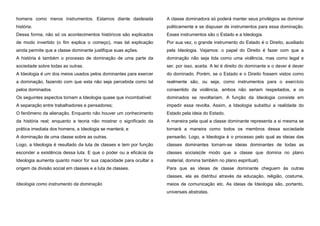 homens como meros instrumentos. Estamos diante daideiada

A classe dominadora só poderá manter seus privilégios se dominar

história.

politicamente e se dispuser de instrumentos para essa dominação.

Dessa forma, não só os acontecimentos históricos são explicados

Esses instrumentos são o Estado e a Ideologia.

de modo invertido (o fim explica o começo), mas tal explicação

Por sua vez, o grande instrumento do Estado é o Direito, auxiliado

ainda permite que a classe dominante justifique suas ações.

pela Ideologia. Vejamos: o papel do Direito é fazer com que a

A história é também o processo de dominação de uma parte da

dominação não seja tida como uma violência, mas como legal e

sociedade sobre todas as outras.

ser, por isso, aceita. A lei é direito do dominante e o dever é dever

A Ideologia é um dos meios usados pelos dominantes para exercer

do dominado. Porém, se o Estado e o Direito fossem vistos como

a dominação, fazendo com que esta não seja percebida como tal

realmente são, ou seja, como instrumentos para o exercício

pelos dominados.

consentido da violência, ambos não seriam respeitados, e os

Os seguintes aspectos tornam a Ideologia quase que incombatível:

dominados se revoltariam. A função da Ideologia consiste em

A separação entre trabalhadores e pensadores;

impedir essa revolta. Assim, a Ideologia substitui a realidade do

O fenômeno da alienação. Enquanto não houver um conhecimento

Estado pela ideia do Estado.

da história real; enquanto a teoria não mostrar o significado da

A maneira pela qual a classe dominante representa a si mesma se

prática imediata dos homens, a Ideologia se manterá; e

tornará a maneira como todos os membros dessa sociedade

A dominação de uma classe sobre as outras.

pensarão. Logo, a Ideologia é o processo pelo qual as ideias das

Logo, a Ideologia é resultado da luta de classes e tem por função

classes dominantes tornam-se ideias dominantes de todas as

esconder a existência dessa luta. E que o poder ou a eficácia da

classes sociais(de modo que a classe que domina no plano

Ideologia aumenta quanto maior for sua capacidade para ocultar a

material, domina também no plano espiritual).

origem da divisão social em classes e a luta de classes.

Para que as ideias de classe dominante cheguem às outras
classes, ela as distribui através da educação, religião, costume,

Ideologia como instrumento da dominação

meios de comunicação etc. As ideias de Ideologia são, portanto,
universais abstratas.

 