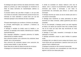 Os ideólogos são alguns membros das classes dominante e média

A divisão da sociedade em classes realiza-se como luta de

(aliada da primeira) que estão encarregados de transformar as

classes, como o conjunto de procedimentos usados pela classe

ideias da classe dominante em representações coletivas ou

dominante

universais.

procedimentos dos dominadas para diminuir ou destruir essa

O processo histórico real, para Marx e Engels, é o de que cada

dominação;

nova classe em ascensão e desenvolvimento precisa formular seus

A Ideologia esconde que nasceu da luta de classes para servir a

interesses de modo sistemático e precisa fazer com que tais

uma classe na dominação;

interesses apareçam como interesses de toda a sociedade.

A Ideologia deve transformar as ideias particulares da classe

para

manter

a

dominação,

e

com

todos

os

dominante em ideias universais, válidas igualmente para toda a
Principais determinações que constituem o fenômeno da ideologia

sociedade;

As principais determinações que constituem o fenômeno da

Por ser uma abstração, a Ideologia constrói uma rede imaginária

Ideologia são:

de ideias e de valores que possuem base real (a divisão social),

A Ideologia é resultado da divisão social do trabalho e, em

mas de tal modo que essa base seja reconstruída de modo

particular, da separação entre trabalho material/manual e trabalho

invertido e imaginário;

espiritual/intelectual;

A Ideologia é uma ilusão, necessária à dominação de classe

Essa separação estabelece a aparente autonomia do trabalho

(abstração e inversão);

intelectual face ao trabalho material;

A Ideologia permanece sempre no plano imediato do aparecer

Essa autonomia aparece como autonomia dos produtores desse

social;

trabalho, isto é, dos pensadores;

A Ideologia não é um reflexo do real na cabeça dos homens, mas o

Essa autonomia dos produtores aparece como autonomia dos

modo ilusório pelo qual representam o aparecer social como se tal

produtos desse trabalho, ou seja, das ideias;

aparecer fosse a realidade social;

Essas ideias são as ideias da classe dominante de uma época;

A Ideologia é produzida em três momentos fundamentais:

A Ideologia é um instrumento de dominação de classe;

Ela inicia-se, produzindo uma universalidade com base real para
legitimar a luta da nova classe pelo poder;

 