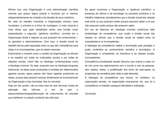 Afirmar que uma Organização é uma administração científica

Se agora reunirmos a Organização, a “gerência científica”, a

racional que possui lógica própria e funciona por si mesma,

presença da ciência e da tecnologia no processo produtivo e no

independentemente da vontade e da decisão de seus membros.

trabalho intelectual, perceberemos que a divisão social das classes

No caso do trabalho industrial, a Organização introduz duas

está entre os que possuem poder porque possuem saber e os que

novidades: a primeira é a linha de montagem, é mais racional e

não possuem poder porque não possuem saber.

mais eficaz que cada trabalhador tenha uma função muito

Em vez de falarmos em Ideologia invisível, preferimos falar

especializada; a segunda, “gerência científica”, consiste em a

emIdeologia da competência, que oculta a divisão social das

Organização dividir e separar os que possuem tal conhecimento –

classes ao afirmar que a divisão social se realiza entre os

os gerentes e administradores. Com isso, a divisão social do

competentes e os incompetentes.

trabalho faz-se pela separação entre os que têm competência para

A Ideologia da competência realiza a dominação pelo prestígio e

dirigir e os incompetentes, que só sabem executar.

poder conferidos ao conhecimento científico e tecnológico. A

Examinando a maneira como o modelo da Organização se difunde

Organização é competente; os indivíduos e as classes sociais,

e se espalha por todas as instituições sociais e por todas as

incompetentes.

relações sociais, Lefort fala na Ideologia contemporânea como

Competência privatizadaé aquele discurso que ensina a cada um

a Ideologia invisível. Ou seja, enquanto que na Ideologia burguesa

de nós como nos relacionarmos com o mundo e com as pessoas.

tradicional, as ideias eram produzidas e emitidas por determinados

Isso explica, talvez, a proliferação dos livros de auto-ajuda, os

agentes sociais, agora parece não haver agentes produzindo as

programas de conselhos pelo rádio e pela televisão.

ideias, porque elas parecem emanar diretamente do funcionamento

A Ideologia da competência nos ensina, no cotidiano, na

da Organização e das chamadas “leis do mercado”.

organização escolar, na organização empresarial, etc. que só a

Hoje em dia, porém, não se trata mais de usar técnicas vindas da

competência no trabalho assegura felicidade e realização.

aplicação

das

ciências,

e

sim

de

usar

e

desenvolvertecnologias(fabricação de instrumentos de precisão
que interferem no próprio conteúdo das ciências).

Conclusão

 