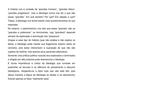 A história nos é contada de “grandes homens”, “grandes feitos”,
“grandes progressos”, mas a Ideologia nunca nos diz o que são
esses “grandes”. Em quê sentido? Por quê? Em relação a quê?
Talvez, a Ideologia nos tenha trazido mais questionamentos do que
respostas.
No entanto, o saberhistórico nos dirá que esses “grandes” são os
“grandes e poderosos”, os dominantes, cuja “grandeza” depende
sempre da exploração e dominação dos “pequenos”.
Graças a esse tipo de história (que não analisa e não explica os
fatos), a Ideologia pode manter sua hegemonia mesmo sobre os
vencidos, pois estes interiorizam a suposição de que não são
sujeitos da história, mas apenas seus pacientes (alienados).
Somente uma prática política nascida dos explorados e dominados
e dirigida por eles próprios pode desmanchar a Ideologia.
É duma importância a crítica da Ideologia que consiste em
preencher as lacunas e os silêncios do pensamento e discurso
ideológicos, obrigando-os a dizer tudo que não está dito, pois
dessa maneira a lógica da Ideologia se desfaz e se desmancha,
ficando apenas os fatos “realmente reais”.

 