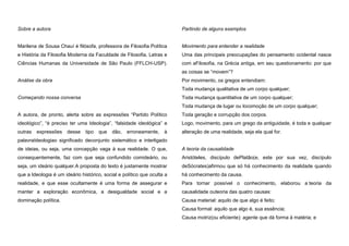Sobre a autora

Partindo de alguns exemplos

Marilena de Sousa Chauí é filósofa, professora de Filosofia Política

Movimento para entender a realidade

e História da Filosofia Moderna da Faculdade de Filosofia, Letras e

Uma das principais preocupações do pensamento ocidental nasce

Ciências Humanas da Universidade de São Paulo (FFLCH-USP).

com aFilosofia, na Grécia antiga, em seu questionamento: por que
as coisas se “movem”?

Análise da obra

Por movimento, os gregos entendiam:
Toda mudança qualitativa de um corpo qualquer;

Começando nossa conversa

Toda mudança quantitativa de um corpo qualquer;
Toda mudança de lugar ou locomoção de um corpo qualquer;

A autora, de pronto, alerta sobre as expressões “Partido Político

Toda geração e corrupção dos corpos.

ideológico”, “é preciso ter uma Ideologia”, “falsidade ideológica” e

Logo, movimento, para um grego da antiguidade, é toda e qualquer

outras

alteração de uma realidade, seja ela qual for.

expressões

desse

tipo

que

dão,

erroneamente,

à

palavraIdeologiao significado deconjunto sistemático e interligado
de ideias, ou seja, uma concepção vaga à sua realidade. O que,

A teoria da causalidade

consequentemente, faz com que seja confundido comideário, ou

Aristóteles, discípulo dePlatão(e, este por sua vez, discípulo

seja, um ideário qualquer.A proposta do texto é justamente mostrar

deSócrates)afirmou que só há conhecimento da realidade quando

que a Ideologia é um ideário histórico, social e político que oculta a

há conhecimento da causa.

realidade, e que esse ocultamente é uma forma de assegurar e

Para tornar possível o conhecimento, elaborou a teoria da

manter a exploração econômica, a desigualdade social e a

causalidade outeoria das quatro causas:

dominação política.

Causa material: aquilo de que algo é feito;
Causa formal: aquilo que algo é, sua essência;
Causa motriz(ou eficiente): agente que dá forma à matéria; e

 