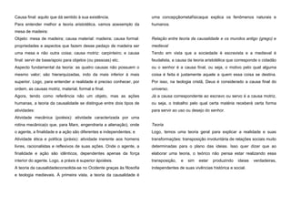 Causa final: aquilo que dá sentido à sua existência.

uma concepçãometafísicaque explica os fenômenos naturais e

Para entender melhor a teoria aristotélica, vamos aoexemplo da

humanos.

mesa de madeira:
Objeto: mesa de madeira; causa material: madeira; causa formal:

Relação entre teoria da causalidade e os mundos antigo (grego) e

propriedades e aspectos que fazem desse pedaço de madeira ser

medieval

uma mesa e não outra coisa; causa motriz: carpinteiro; e causa

Tendo em vista que a sociedade é escravista e a medieval é

final: servir de base/apoio para objetos (ou pessoas) etc.

feudalista, a causa da teoria aristotélica que corresponde o cidadão

Aspecto fundamental da teoria: as quatro causas não possuem o

ou o senhor é a causa final, ou seja, o motivo pelo qual alguma

mesmo valor; são hierarquizadas, indo da mais inferior à mais

coisa é feita é justamente aquele a quem essa coisa se destina.

superior. Logo, para entender a realidade é preciso conhecer, por

Por isso, na teologia cristã, Deus é considerado a causa final do

ordem, as causas motriz, material, formal e final.

universo.

Agora, tendo como referência não um objeto, mas as ações

Já a causa correspondente ao escravo ou servo é a causa motriz,

humanas, a teoria da causalidade se distingue entre dois tipos de

ou seja, o trabalho pelo qual certa matéria receberá certa forma

atividades:

para servir ao uso ou desejo do senhor.

Atividade mecânica (poiésis): atividade caracterizada por uma
rotina mecânica(o que, para Marx, engendraria a alienação), onde

Teoria

o agente, a finalidade e a ação são diferentes e independentes; e

Logo, temos uma teoria geral para explicar a realidade e suas

Atividade ética e política (práxis): atividade inerente aos homens

transformações: transposição involuntária de relações sociais muito

livres, racionalistas e reflexivos de suas ações. Onde o agente, a

determinadas para o plano das ideias. Isso quer dizer que ao

finalidade e ação são idênticos, dependentes apenas da força

elaborar uma teoria, o teórico não pensa estar realizando essa

interior do agente. Logo, a práxis é superior àpoiésis.

transposição,

A teoria da causalidadeconsolida-se no Ocidente graças às filosofia

independentes de suas vivências histórica e social.

e teologia medievais. À primeira vista, a teoria da causalidade é

e

sim

estar

produzindo

ideias

verdadeiras,

 