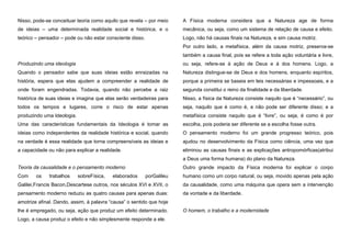 Nisso, pode-se conceituar teoria como aquilo que revela – por meio

A Física moderna considera que a Natureza age de forma

de ideias – uma determinada realidade social e histórica, e o

mecânica, ou seja, como um sistema de relação de causa e efeito.

teórico – pensador – pode ou não estar consciente disso.

Logo, não há causas finais na Natureza, e sim causa motriz.
Por outro lado, a metafísica, além da causa motriz, preserva-se
também a causa final, pois se refere a toda ação voluntária e livre,

Produzindo uma ideologia

ou seja, refere-se à ação de Deus e à dos homens. Logo, a

Quando o pensador sabe que suas ideias estão enraizadas na

Natureza distingue-se de Deus e dos homens, enquanto espíritos,

história, espera que elas ajudem a compreender a realidade de

porque a primeira se baseia em leis necessárias e impessoais, e a

onde foram engendradas. Todavia, quando não percebe a raiz

segunda constitui o reino da finalidade e da liberdade.

histórica de suas ideias e imagina que elas serão verdadeiras para

Nisso, a física da Natureza consiste naquilo que é “necessário”, ou

todos os tempos e lugares, corre o risco de estar apenas

seja, naquilo que é como é, e não pode ser diferente disso; e a

produzindo uma Ideologia.

metafísica consiste naquilo que é “livre”, ou seja, é como é por

Uma das características fundamentais da Ideologia é tomar as

escolha, pois poderia ser diferente se a escolha fosse outra.

ideias como independentes da realidade histórica e social, quando

O pensamento moderno foi um grande progresso teórico, pois

na verdade é essa realidade que torna compreensíveis as ideias e

ajudou no desenvolvimento da Física como ciência, uma vez que

a capacidade ou não para explicar a realidade.

eliminou as causas finais e as explicações antropomórficas(atribui
a Deus uma forma humana) do plano da Natureza.

Teoria da causalidade e o pensamento moderno
Com

os

trabalhos

sobreFísica,

elaborados

Outro grande impacto da Física moderna foi explicar o corpo
porGalileu

humano como um corpo natural, ou seja, movido apenas pela ação

Galilei,Francis Bacon,Descartese outros, nos séculos XVI e XVII, o

da causalidade, como uma máquina que opera sem a intervenção

pensamento moderno reduziu as quatro causas para apenas duas:

da vontade e da liberdade.

amotrize afinal. Dando, assim, à palavra “causa” o sentido que hoje
lhe é empregado, ou seja, ação que produz um efeito determinado.
Logo, a causa produz o efeito e não simplesmente responde a ele.

O homem, o trabalho e a modernidade

 