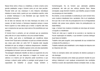 Nesse limiar entre a física e a metafísica, e tendo a teoria como

homemburguês.

Ou

do

homem

que

valorizado

pelaética

grande catalisador, surge o homem como um ser mais peculiar.

protestante: ele vale por seu esforço perante Deus. Nessa

Peculiar tanto por seu corpo(que é uma máquina natural)que

concepção, surge ohomem moderno, que trabalha, poupa e investe

obedece à causa motriz, quanto por sua vontade(ou espírito, onde

sua poupança em mais trabalho.

a vontade habita)que é uma liberdade que age visando fins

No entanto, a nova sociedade é constituída por outro homem livre;

escolhidos livremente.

outro moderno trabalhador livre: oproletário. Ele é um trabalhador

Se do lado da natureza não há mais hierarquia de seres e de

livre que não é nem meio de produção(como era na Antiguidade)e

causas, do lado humano a hierarquia reaparece porque a causa

também não possui seus próprios meios de produção(como na

final é superior ou mais valiosa que a motriz: o espírito vale mais

Idade Média).

que o corpo(uma vez que seu corpo serve a fins escolhidos por sua

Logo, o homem livre moderno é dividido em dois tipos de homem:

vontade).

o burguês e o trabalhador.

O homem livre é, portanto, um ser universal que se caracteriza

Tendo em vista que o capital só se acumula e se reproduz se

pela união de um corpo mecânico e de uma vontade finalista.

houver exploração do trabalho, e que também é preciso distinguir

Mas, então, qual seria a manifestação por excelência desse

duas fases do trabalho:

homem livre? Qual seria a atividade na qual sua vontade subordina

Trabalho visto pelo burguês: como expressão de sua vontade livre

seu corpo para obter um certo fim? A resposta está naquela

e dotada de fins próprios; e

atividade em que os antigos e medievos desprezavam: otrabalho.

Trabalho realizado pelo trabalhador: como relação da máquina com

No mundo moderno, o trabalho aparece como uma das expressões

as máquinas sem vida.

privilegiadas do homem como ser natural e espiritual.
Tal passagem destatusdo trabalho se deve ao surgimento de uma

Todos os exemplos dados são exemplos de ideários quaisquer e

nova sociedade, em que desponta a imagem do homem que

não ideologia

valoriza a si mesmo por ter adquirido poder econômico e que

Vê-se nesses exemplos como ideias que parecem resultar do puro

começa a adquirir poder político e prestígio social graças à sua

esforço intelectual e sem qualquer enraizamento das condições

capacidade

histórica e social, são expressões dessas condições reais, ou seja,

de

trabalhar

e

poupar.

Surge

também

o

 