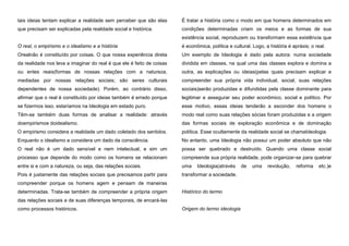 tais ideias tentam explicar a realidade sem perceber que são elas

É tratar a história como o modo em que homens determinados em

que precisam ser explicadas pela realidade social e histórica.

condições determinadas criam os meios e as formas de sua
existência social, reproduzem ou transformam essa existência que

O real, o empirismo e o idealismo e a história

é econômica, política e cultural. Logo, a história é apráxis; o real.

Orealnão é constituído por coisas. O que nossa experiência direta

Um exemplo de Ideologia é dado pela autora: numa sociedade

da realidade nos leva a imaginar do real é que ele é feito de coisas

dividida em classes, na qual uma das classes explora e domina a

ou entes reais(formas de nossas relações com a natureza,

outra, as explicações ou ideias(pelas quais precisam explicar e

mediadas por nossas relações sociais; são seres culturais

compreender sua própria vida individual, social, suas relações

dependentes de nossa sociedade). Porém, ao contrário disso,

sociais)serão produzidas e difundidas pela classe dominante para

afirmar que o real é constituído por ideias também é errado porque

legitimar e assegurar seu poder econômico, social e político. Por

se fizermos isso, estaríamos na Ideologia em estado puro.

esse motivo, essas ideias tenderão a esconder dos homens o

Têm-se também duas formas de analisar a realidade: através

modo real como suas relações sócias foram produzidas e a origem

doempirismoe doidealismo.

das formas sociais de exploração econômica e de dominação

O empirismo considera a realidade um dado coletado dos sentidos.

política. Esse ocultamente da realidade social se chamaIdeologia.

Enquanto o idealismo a considera um dado da consciência.

No entanto, uma Ideologia não possui um poder absoluto que não

O real não é um dado sensível e nem intelectual, e sim um

possa ser quebrado e destruído. Quando uma classe social

processo que depende do modo como os homens se relacionam

compreende sua própria realidade, pode organizar-se para quebrar

entre si e com a natureza, ou seja, das relações sociais.

uma

Pois é justamente das relações sociais que precisamos partir para

transformar a sociedade.

Ideologia(através

compreender porque os homens agem e pensam de maneiras
determinadas. Trata-se também de compreender a própria origem

Histórico do termo

das relações sociais e de suas diferenças temporais, de encará-las
como processos históricos.

Origem do termo ideologia

de

uma

revolução,

reforma

etc.)e

 