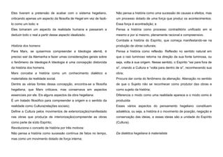Eles tiveram a pretensão de acabar com o sistema hegeliano,

Não pensa a história como uma sucessão de causas e efeitos, mas

criticando apenas um aspecto da filosofia de Hegel em vez de fazê-

um processo dotado de uma força que produz os acontecimentos.

lo como um todo; e

Essa força é acontradição; e

Eles tomaram um aspecto da realidade humana e passaram a

Pensa a história como processo contraditório unificado em si

deduzir todo o real a partir desse aspecto idealizado.

mesmo e por si mesmo, plenamente racional e compreensivo.
Combate a história do Espírito, que começa manifestando-se na

História dos homens

produção de obras culturais;

Para Marx, se quisermos compreender a Ideologia alemã, é

Pensa a história como reflexão. Reflexão no sentido natural em

preciso sair da Alemanha e fazer umas considerações gerais sobre

que o raio luminoso retorna na direção da sua fonte luminosa, ou

o fenômeno da Ideologia.A Ideologia é uma concepção distorcida

seja, volta à sua origem. Nesse sentido, o Espírito “sai para fora de

da história dos homens.

si”, criando a Cultura e “volta para dentro de si”, reconhecendo sua

Marx concebe a história como um conhecimento dialético e

obra;

materialista da realidade social.

Procura dar conta do fenômeno da alienação. Alienação no sentido

Dentre as várias fontes dessa concepção, encontra-se a filosofia

de que o Sujeito não se reconhecer como produtor das obras e

hegeliana, que Marx criticava, mas conservava em aspectos

como sujeito da história;

essenciais por ele. Eis alguns aspectos da obra hegeliana:

Diferencia o modo como uma realidade aparece e o modo como é

É um tratado filosófico para compreender a origem e o sentido da

produzida

realidade como Cultura(relações sociais);

Esses vários aspectos do pensamento hegeliano constituem

Define a Cultura pelos movimentos de exteriorização(manifestado

adialética, ou seja, a história é o movimento de posição, negação e

nas obras que produz)e de interiorização(compreende as obras

conservação das ideias, e essas ideias são a unidade do Espírito

como parte de si)do Espírito;

(Cultura).

Revoluciona o conceito de história por três motivos:
Não pensa a história como sucessão contínua de fatos no tempo,
mas como um movimento dotado de força interna;

Da dialética hegeliana à materialista

 