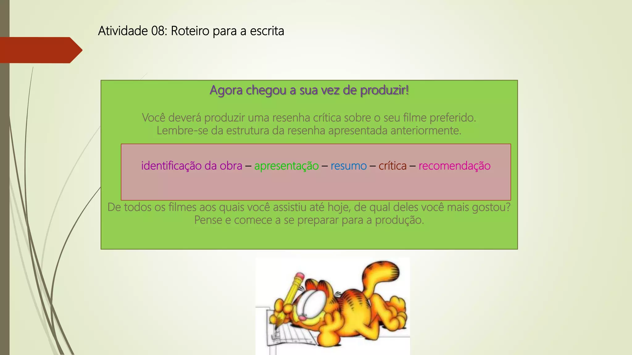 Atividade 08: Roteiro para a escrita
Agora chegou a sua vez de produzir!
Você deverá produzir uma resenha crítica sobre o seu filme preferido.
Lembre-se da estrutura da resenha apresentada anteriormente.
De todos os filmes aos quais você assistiu até hoje, de qual deles você mais gostou?
Pense e comece a se preparar para a produção.
identificação da obra – apresentação – resumo – crítica – recomendação
 