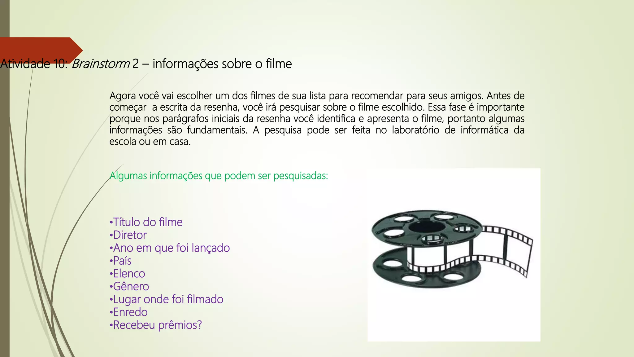 Atividade 10: Brainstorm 2 – informações sobre o filme
Agora você vai escolher um dos filmes de sua lista para recomendar para seus amigos. Antes de
começar a escrita da resenha, você irá pesquisar sobre o filme escolhido. Essa fase é importante
porque nos parágrafos iniciais da resenha você identifica e apresenta o filme, portanto algumas
informações são fundamentais. A pesquisa pode ser feita no laboratório de informática da
escola ou em casa.
Algumas informações que podem ser pesquisadas:
•Título do filme
•Diretor
•Ano em que foi lançado
•País
•Elenco
•Gênero
•Lugar onde foi filmado
•Enredo
•Recebeu prêmios?
 