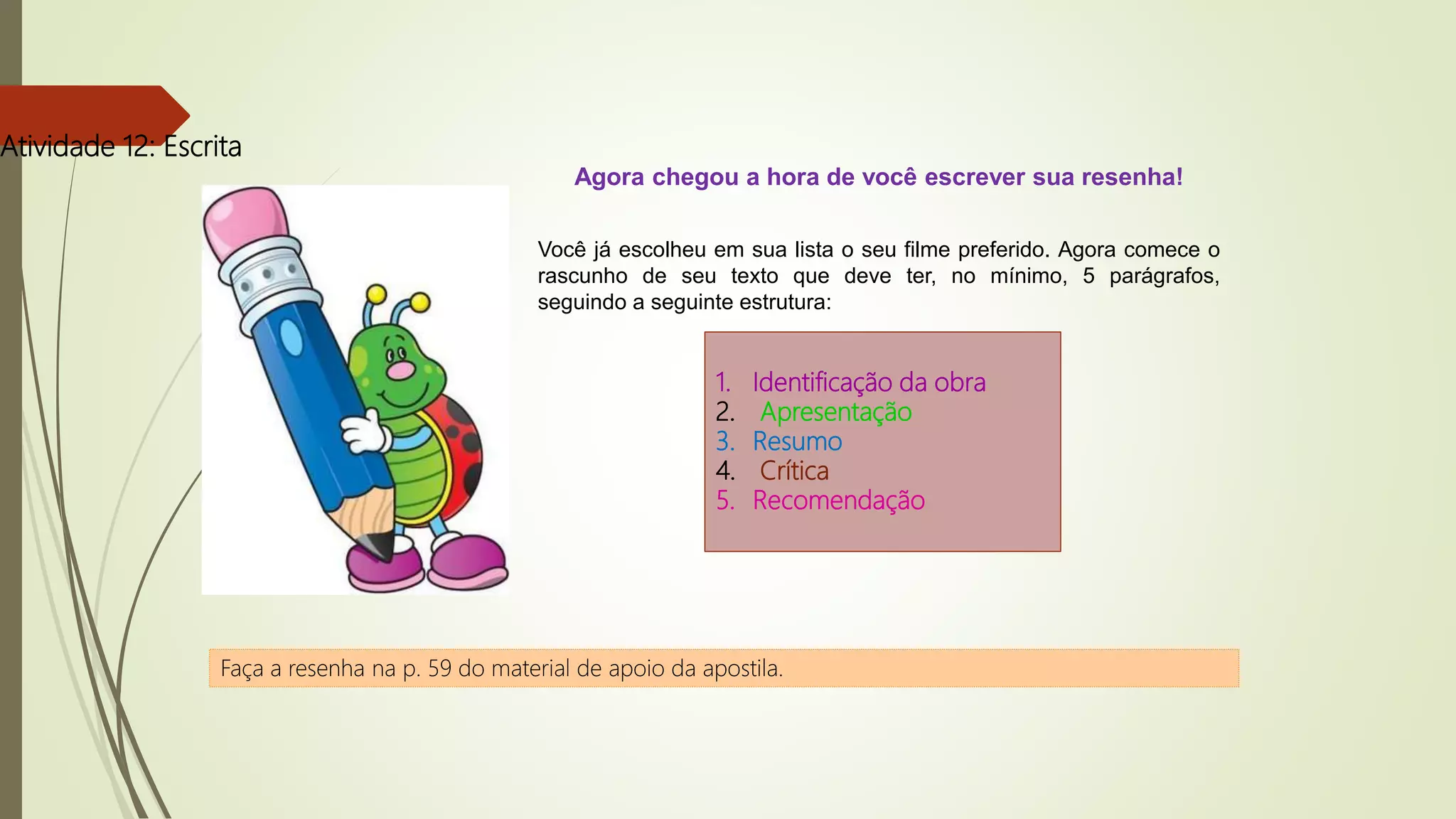 Atividade 12: Escrita
Agora chegou a hora de você escrever sua resenha!
Você já escolheu em sua lista o seu filme preferido. Agora comece o
rascunho de seu texto que deve ter, no mínimo, 5 parágrafos,
seguindo a seguinte estrutura:
1. Identificação da obra
2. Apresentação
3. Resumo
4. Crítica
5. Recomendação
Faça a resenha na p. 59 do material de apoio da apostila.
 