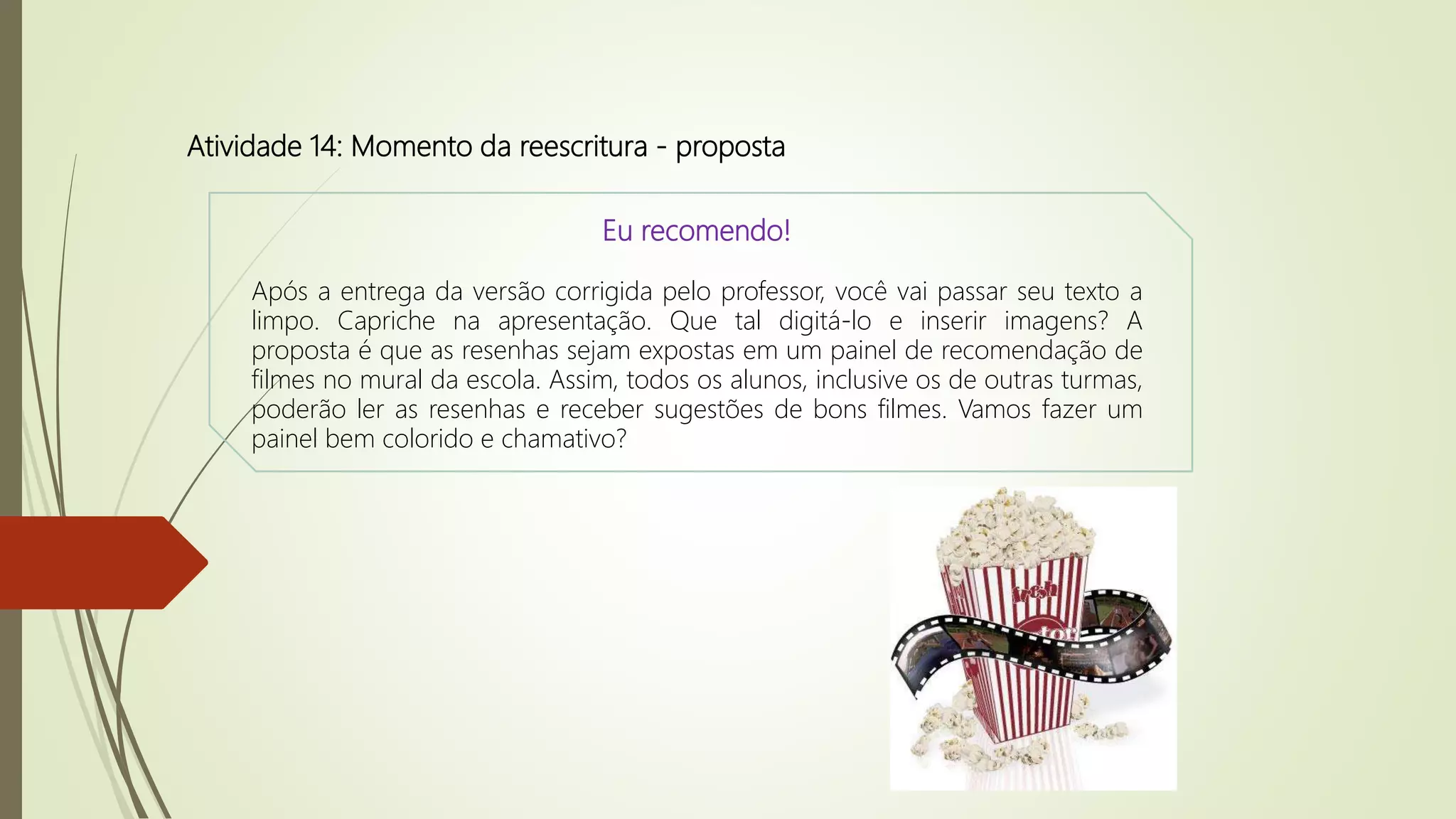 Atividade 14: Momento da reescritura - proposta
Eu recomendo!
Após a entrega da versão corrigida pelo professor, você vai passar seu texto a
limpo. Capriche na apresentação. Que tal digitá-lo e inserir imagens? A
proposta é que as resenhas sejam expostas em um painel de recomendação de
filmes no mural da escola. Assim, todos os alunos, inclusive os de outras turmas,
poderão ler as resenhas e receber sugestões de bons filmes. Vamos fazer um
painel bem colorido e chamativo?
 