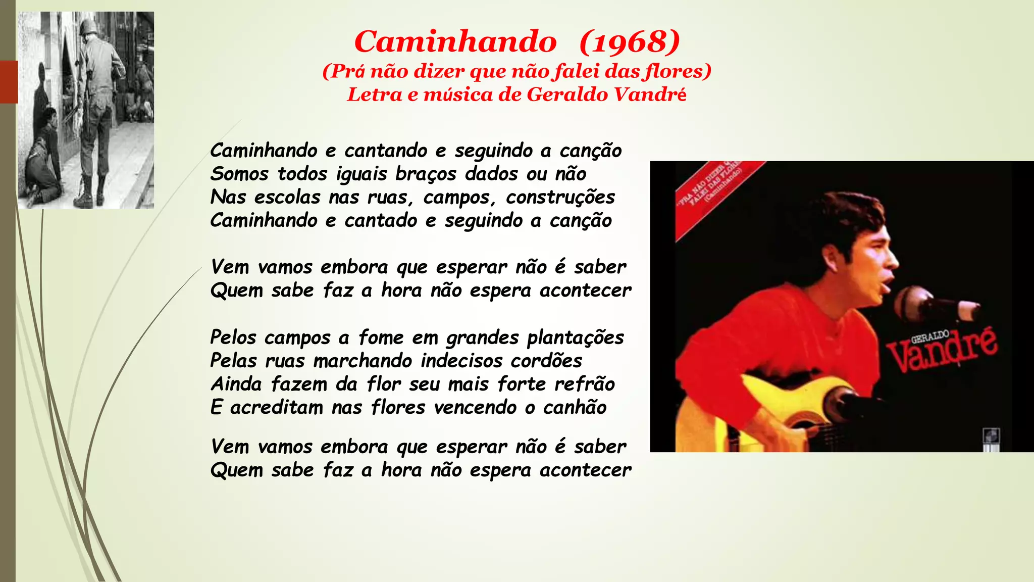 Caminhando (1968)
(Prá não dizer que não falei das flores)
Letra e música de Geraldo Vandré
Caminhando e cantando e seguindo a canção
Somos todos iguais braços dados ou não
Nas escolas nas ruas, campos, construções
Caminhando e cantado e seguindo a canção
Vem vamos embora que esperar não é saber
Quem sabe faz a hora não espera acontecer
Pelos campos a fome em grandes plantações
Pelas ruas marchando indecisos cordões
Ainda fazem da flor seu mais forte refrão
E acreditam nas flores vencendo o canhão
Vem vamos embora que esperar não é saber
Quem sabe faz a hora não espera acontecer
 