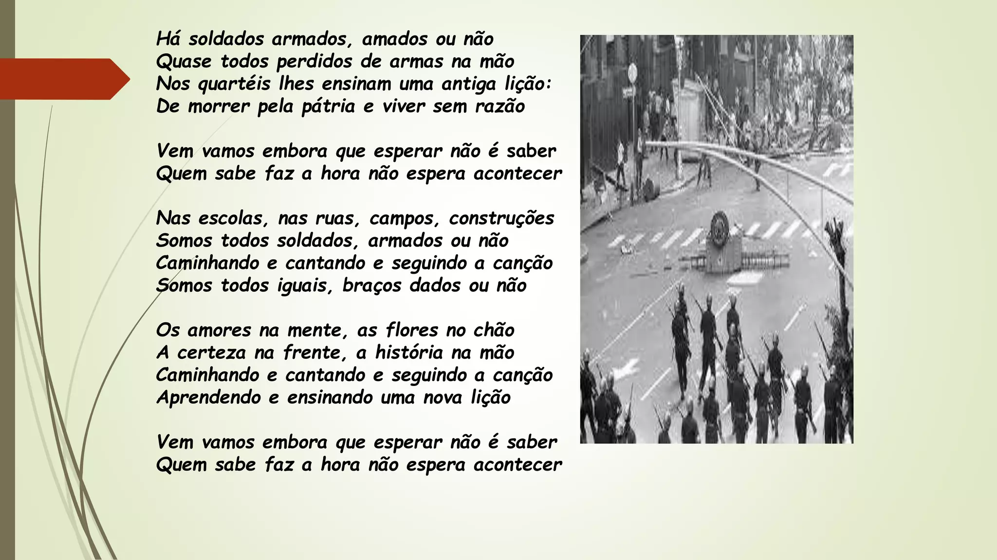 Há soldados armados, amados ou não
Quase todos perdidos de armas na mão
Nos quartéis lhes ensinam uma antiga lição:
De morrer pela pátria e viver sem razão
Vem vamos embora que esperar não é saber
Quem sabe faz a hora não espera acontecer
Nas escolas, nas ruas, campos, construções
Somos todos soldados, armados ou não
Caminhando e cantando e seguindo a canção
Somos todos iguais, braços dados ou não
Os amores na mente, as flores no chão
A certeza na frente, a história na mão
Caminhando e cantando e seguindo a canção
Aprendendo e ensinando uma nova lição
Vem vamos embora que esperar não é saber
Quem sabe faz a hora não espera acontecer
 