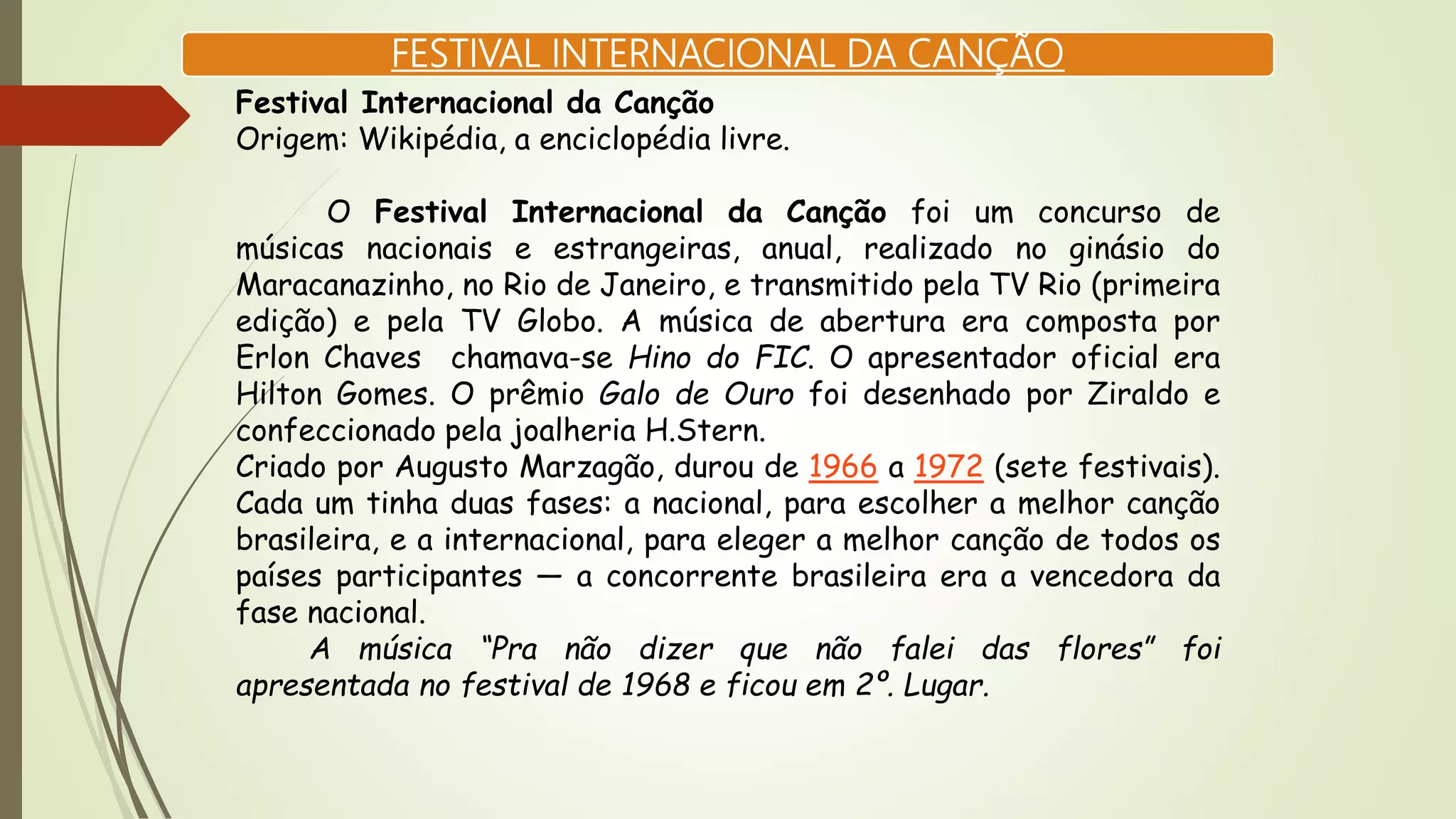 FESTIVAL INTERNACIONAL DA CANÇÃO
Festival Internacional da Canção
Origem: Wikipédia, a enciclopédia livre.
O Festival Internacional da Canção foi um concurso de
músicas nacionais e estrangeiras, anual, realizado no ginásio do
Maracanazinho, no Rio de Janeiro, e transmitido pela TV Rio (primeira
edição) e pela TV Globo. A música de abertura era composta por
Erlon Chaves chamava-se Hino do FIC. O apresentador oficial era
Hilton Gomes. O prêmio Galo de Ouro foi desenhado por Ziraldo e
confeccionado pela joalheria H.Stern.
Criado por Augusto Marzagão, durou de 1966 a 1972 (sete festivais).
Cada um tinha duas fases: a nacional, para escolher a melhor canção
brasileira, e a internacional, para eleger a melhor canção de todos os
países participantes — a concorrente brasileira era a vencedora da
fase nacional.
A música “Pra não dizer que não falei das flores” foi
apresentada no festival de 1968 e ficou em 2º. Lugar.
 