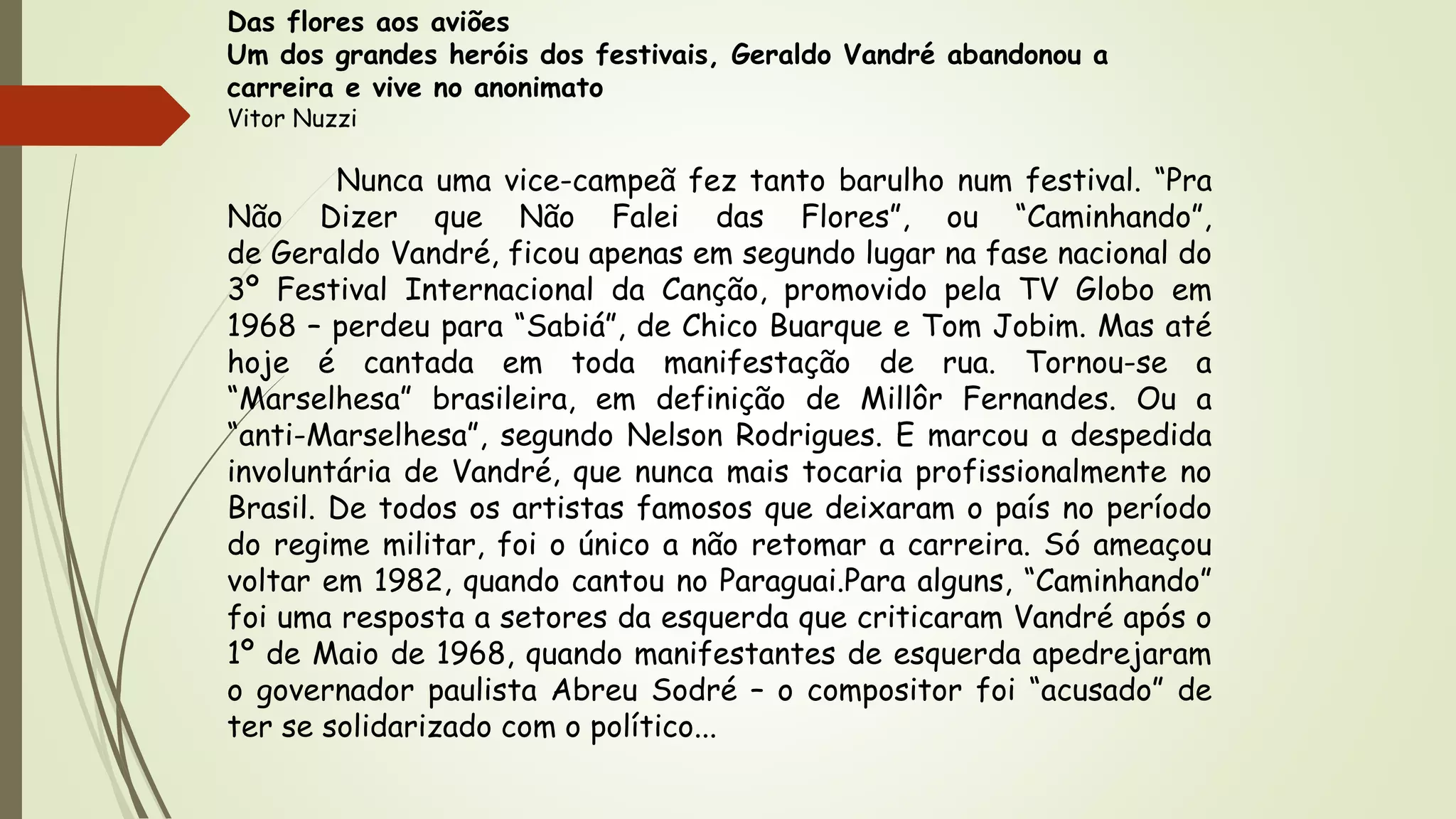 Das flores aos aviões
Um dos grandes heróis dos festivais, Geraldo Vandré abandonou a
carreira e vive no anonimato
Vitor Nuzzi
Nunca uma vice-campeã fez tanto barulho num festival. “Pra
Não Dizer que Não Falei das Flores”, ou “Caminhando”,
de Geraldo Vandré, ficou apenas em segundo lugar na fase nacional do
3º Festival Internacional da Canção, promovido pela TV Globo em
1968 – perdeu para “Sabiá”, de Chico Buarque e Tom Jobim. Mas até
hoje é cantada em toda manifestação de rua. Tornou-se a
“Marselhesa” brasileira, em definição de Millôr Fernandes. Ou a
“anti-Marselhesa”, segundo Nelson Rodrigues. E marcou a despedida
involuntária de Vandré, que nunca mais tocaria profissionalmente no
Brasil. De todos os artistas famosos que deixaram o país no período
do regime militar, foi o único a não retomar a carreira. Só ameaçou
voltar em 1982, quando cantou no Paraguai.Para alguns, “Caminhando”
foi uma resposta a setores da esquerda que criticaram Vandré após o
1º de Maio de 1968, quando manifestantes de esquerda apedrejaram
o governador paulista Abreu Sodré – o compositor foi “acusado” de
ter se solidarizado com o político...
 