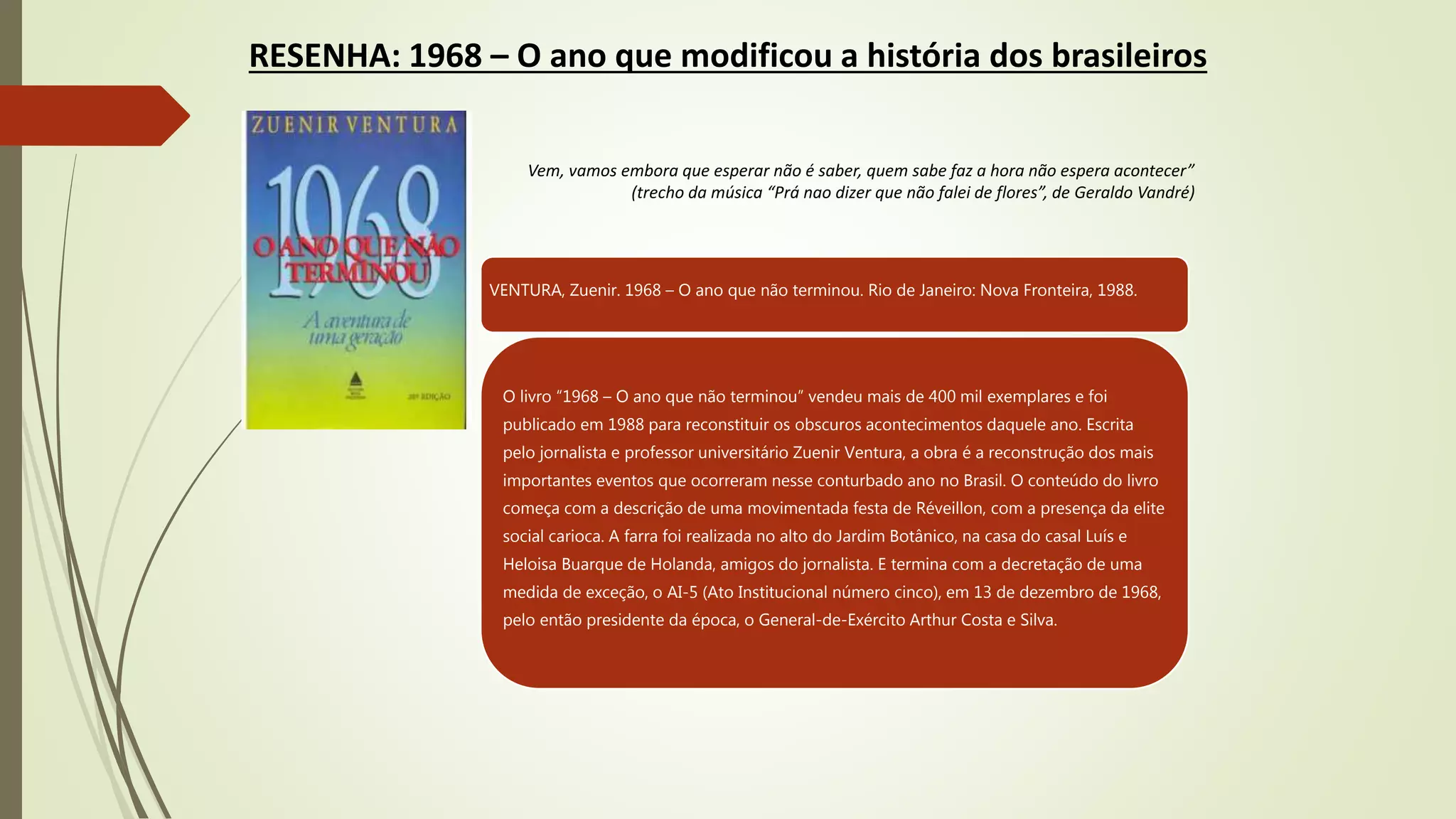 RESENHA: 1968 – O ano que modificou a história dos brasileiros
Vem, vamos embora que esperar não é saber, quem sabe faz a hora não espera acontecer”
(trecho da música “Prá nao dizer que não falei de flores”, de Geraldo Vandré)
VENTURA, Zuenir. 1968 – O ano que não terminou. Rio de Janeiro: Nova Fronteira, 1988.
O livro “1968 – O ano que não terminou” vendeu mais de 400 mil exemplares e foi
publicado em 1988 para reconstituir os obscuros acontecimentos daquele ano. Escrita
pelo jornalista e professor universitário Zuenir Ventura, a obra é a reconstrução dos mais
importantes eventos que ocorreram nesse conturbado ano no Brasil. O conteúdo do livro
começa com a descrição de uma movimentada festa de Réveillon, com a presença da elite
social carioca. A farra foi realizada no alto do Jardim Botânico, na casa do casal Luís e
Heloisa Buarque de Holanda, amigos do jornalista. E termina com a decretação de uma
medida de exceção, o AI-5 (Ato Institucional número cinco), em 13 de dezembro de 1968,
pelo então presidente da época, o General-de-Exército Arthur Costa e Silva.
 