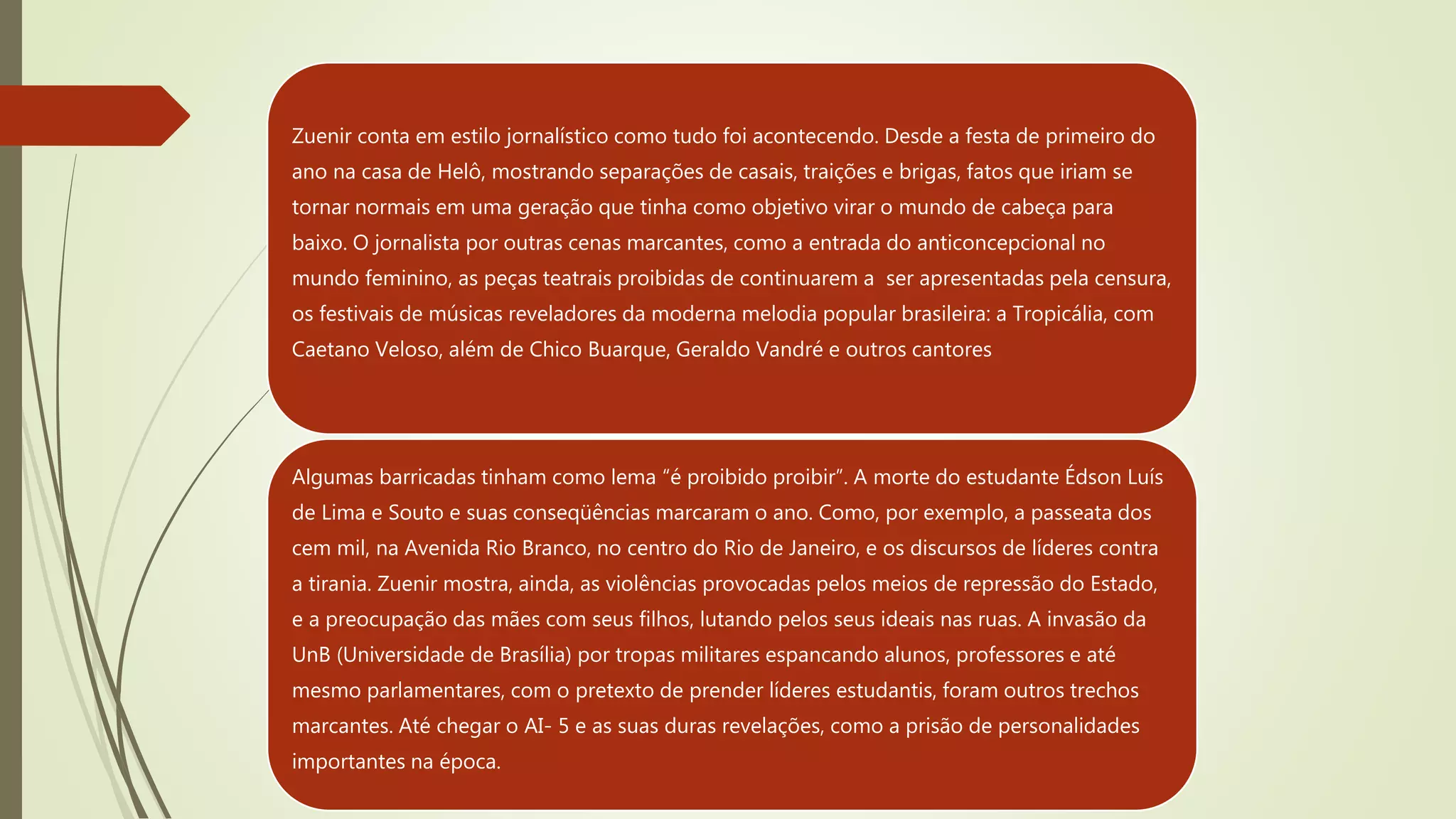 Zuenir conta em estilo jornalístico como tudo foi acontecendo. Desde a festa de primeiro do
ano na casa de Helô, mostrando separações de casais, traições e brigas, fatos que iriam se
tornar normais em uma geração que tinha como objetivo virar o mundo de cabeça para
baixo. O jornalista por outras cenas marcantes, como a entrada do anticoncepcional no
mundo feminino, as peças teatrais proibidas de continuarem a ser apresentadas pela censura,
os festivais de músicas reveladores da moderna melodia popular brasileira: a Tropicália, com
Caetano Veloso, além de Chico Buarque, Geraldo Vandré e outros cantores
Algumas barricadas tinham como lema “é proibido proibir”. A morte do estudante Édson Luís
de Lima e Souto e suas conseqüências marcaram o ano. Como, por exemplo, a passeata dos
cem mil, na Avenida Rio Branco, no centro do Rio de Janeiro, e os discursos de líderes contra
a tirania. Zuenir mostra, ainda, as violências provocadas pelos meios de repressão do Estado,
e a preocupação das mães com seus filhos, lutando pelos seus ideais nas ruas. A invasão da
UnB (Universidade de Brasília) por tropas militares espancando alunos, professores e até
mesmo parlamentares, com o pretexto de prender líderes estudantis, foram outros trechos
marcantes. Até chegar o AI- 5 e as suas duras revelações, como a prisão de personalidades
importantes na época.
 