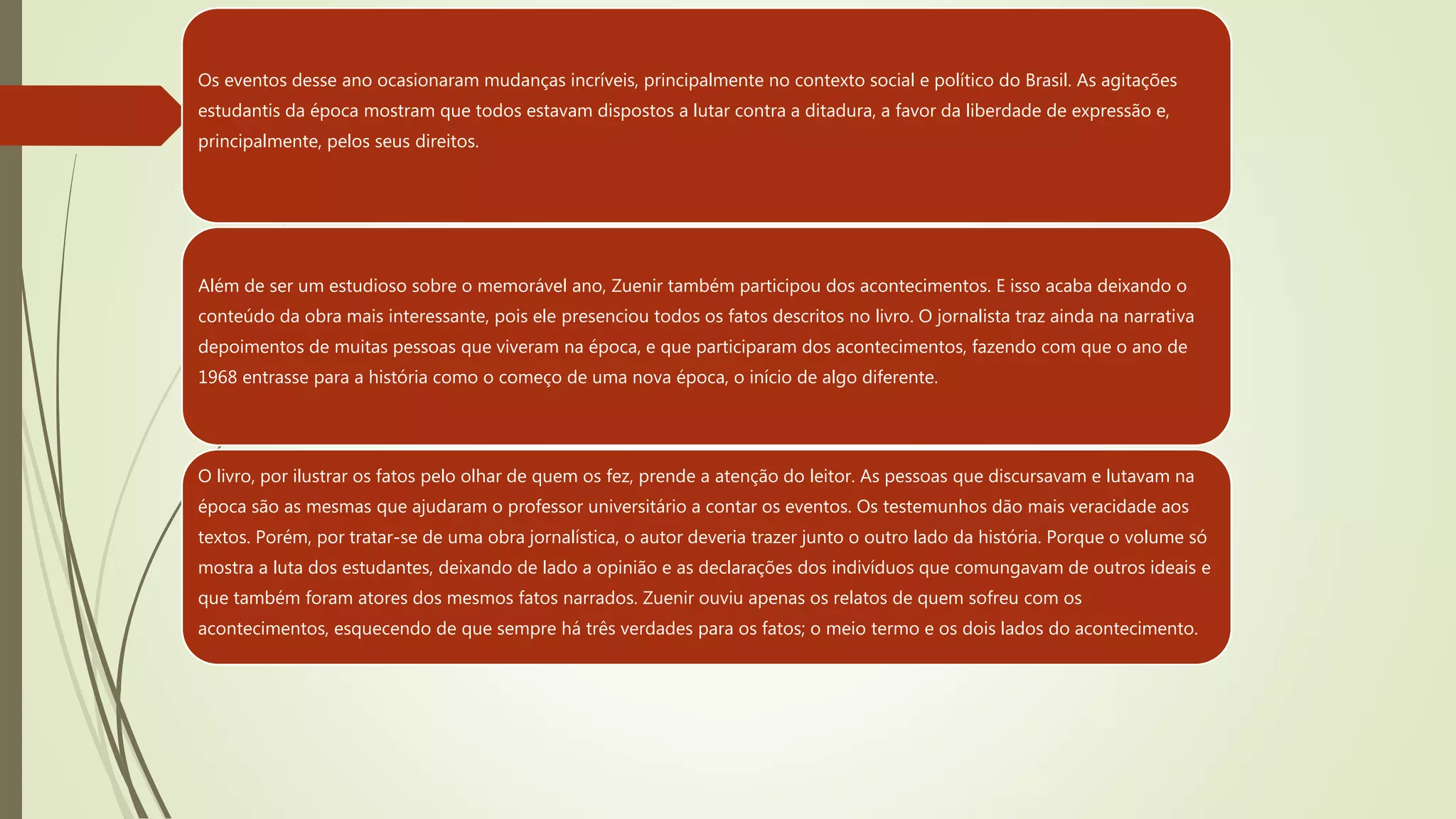 Os eventos desse ano ocasionaram mudanças incríveis, principalmente no contexto social e político do Brasil. As agitações
estudantis da época mostram que todos estavam dispostos a lutar contra a ditadura, a favor da liberdade de expressão e,
principalmente, pelos seus direitos.
Além de ser um estudioso sobre o memorável ano, Zuenir também participou dos acontecimentos. E isso acaba deixando o
conteúdo da obra mais interessante, pois ele presenciou todos os fatos descritos no livro. O jornalista traz ainda na narrativa
depoimentos de muitas pessoas que viveram na época, e que participaram dos acontecimentos, fazendo com que o ano de
1968 entrasse para a história como o começo de uma nova época, o início de algo diferente.
O livro, por ilustrar os fatos pelo olhar de quem os fez, prende a atenção do leitor. As pessoas que discursavam e lutavam na
época são as mesmas que ajudaram o professor universitário a contar os eventos. Os testemunhos dão mais veracidade aos
textos. Porém, por tratar-se de uma obra jornalística, o autor deveria trazer junto o outro lado da história. Porque o volume só
mostra a luta dos estudantes, deixando de lado a opinião e as declarações dos indivíduos que comungavam de outros ideais e
que também foram atores dos mesmos fatos narrados. Zuenir ouviu apenas os relatos de quem sofreu com os
acontecimentos, esquecendo de que sempre há três verdades para os fatos; o meio termo e os dois lados do acontecimento.
 