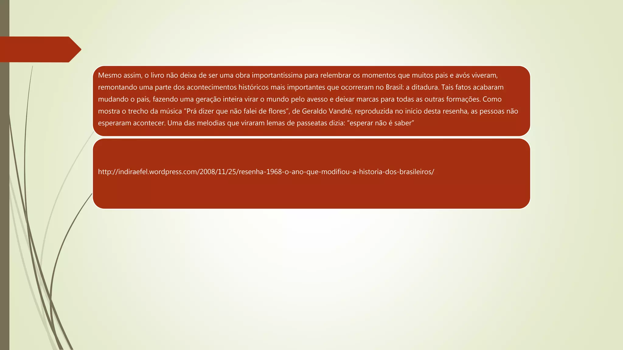 Mesmo assim, o livro não deixa de ser uma obra importantíssima para relembrar os momentos que muitos pais e avós viveram,
remontando uma parte dos acontecimentos históricos mais importantes que ocorreram no Brasil: a ditadura. Tais fatos acabaram
mudando o país, fazendo uma geração inteira virar o mundo pelo avesso e deixar marcas para todas as outras formações. Como
mostra o trecho da música “Prá dizer que não falei de flores”, de Geraldo Vandré, reproduzida no início desta resenha, as pessoas não
esperaram acontecer. Uma das melodias que viraram lemas de passeatas dizia: “esperar não é saber”
http://indiraefel.wordpress.com/2008/11/25/resenha-1968-o-ano-que-modifiou-a-historia-dos-brasileiros/
 