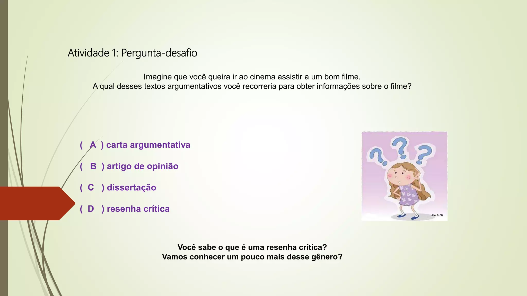 Atividade 1: Pergunta-desafio
Imagine que você queira ir ao cinema assistir a um bom filme.
A qual desses textos argumentativos você recorreria para obter informações sobre o filme?
( A ) carta argumentativa
( B ) artigo de opinião
( C ) dissertação
( D ) resenha crítica
Você sabe o que é uma resenha crítica?
Vamos conhecer um pouco mais desse gênero?
 