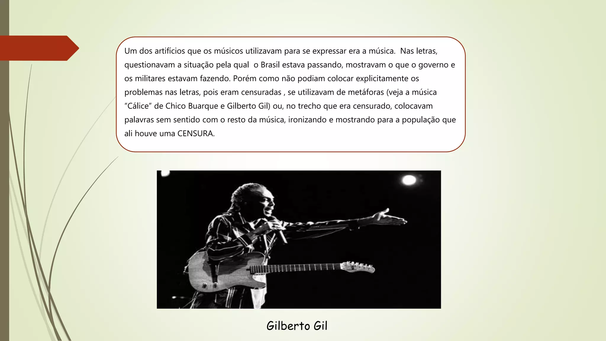 Um dos artifícios que os músicos utilizavam para se expressar era a música. Nas letras,
questionavam a situação pela qual o Brasil estava passando, mostravam o que o governo e
os militares estavam fazendo. Porém como não podiam colocar explicitamente os
problemas nas letras, pois eram censuradas , se utilizavam de metáforas (veja a música
“Cálice” de Chico Buarque e Gilberto Gil) ou, no trecho que era censurado, colocavam
palavras sem sentido com o resto da música, ironizando e mostrando para a população que
ali houve uma CENSURA.
Gilberto Gil
 